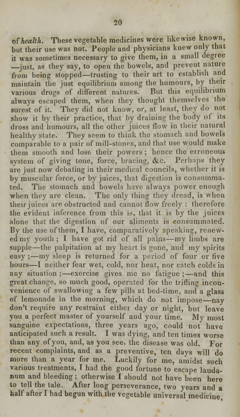 of health. These vegetable medicines were likewise known, but their use was not. People and physicians knew only that it was sometimes necessary to give them, in a small degree —just, as they say, to open the bowels, and prevent nature from being stopped—trusting to their art to establish and maintain the just equilibrium among the humours, by their various drugs of different natures. But this equilibrium always escaped them, when they thought themselves the surest of it. They did not know, or, at least, they do not show it by their practice, that by draining the body of its dross and humours, all the other juices flow in their natural healthy state. They seem to think the stomach and bowels comparable to a pair of mill-stones, and that use would make them smooth and lose their powers ; hence the erroneous system of giving tone, force, bracing, <fcc. Perhaps they are just now debating in their medical councils, whether it is by muscular force, or by juices, that digestion is consumma- ted. The stomach and bowels have always power enough when they are clean. The only thing they dread, is when their juices are obstructed and cannot flow freely : therefore the evident inference from this is, that it is by the juices alone that the digestion of our aliments is consummated. By the use of them, I have, comparatively speaking, renew- ed my youth; I have got rid of all pains—my limbs are supple—the palpitation at my heart is gone, and my spirits easy ;—my sleep is returned for a period of four or five hours—I neither fear wet, cold, nor heat, nor catch colds in any situation ;—exercise gives me no fatigue ;—and this great change, so much good, operated for the trifling incon- venience of swallowing a few pills at bed-time, and a glass of lemonade in the morning, which do not impose—nay don't require any restraint either day or night, but leave you a perfect master of yourself and your time. My most sanguine expectations, three years ago, could not have anticipated such a result. I was dying, and ten times worse than any of you, and, as you see, the disease was old. For recent complaints, and as a preventive, ten clays will do more than a year for me. Luckily for me, amidst such various treatments, T had the good fortune to escape lauda- num and bleeding ; otherwise I should not have been here to tell the tale. After long perseverance, two years and a half after I had begun with the vegetable universal medicine