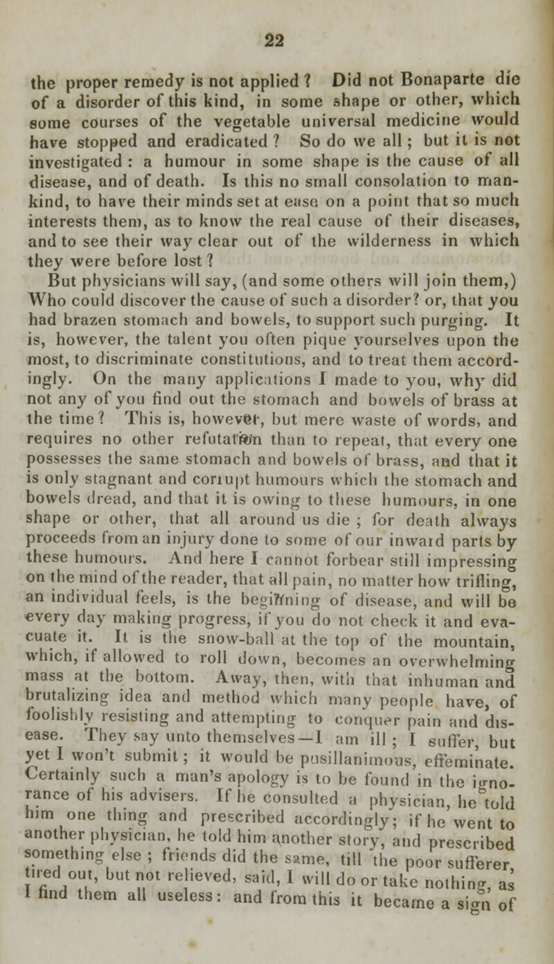 the proper remedy is not applied ? Did not Bonaparte die of a disorder of this kind, in some shape or other, which some courses of the vegetable universal medicine would have stopped and eradicated ? So do we all; but it is not investigated : a humour in some shape is the cause of all disease, and of death. Is this no small consolation to man- kind, to have their minds set at ease on a point that so much interests them, as to know the real cause of their diseases, and to see their way clear out of the wilderness in which they were before lost ? But physicians will say, (and some others will join them,) Who could discover the cause of such a disorder? or, that you had brazen stomach and bowels, to support such purging. It is, however, the talent you often pique yourselves upon the most, to discriminate constitutions, and to treat them accord- ingly. On the many applications I made to you, why did not any of you find out the stomach and bowels of brass at the time? This is, however, but mere waste of words, and requires no other refutation than to repeat, that every one possesses the same stomach and bowels of brass, and that it is only stagnant and coriupt humours which the stomach and bowels dread, and that it is owing to these humours, in one shape or other, that all around us die ; for death always proceeds from an injury done to some of our inwaid parts by these humours. And here I cannot forbear still impressing on the mind of the reader, that all pain, no matter how trifling, an individual feels, is the beginning of disease, and will be every day making progress, if you do not check it and eva- cuate it. It is the snow-ball at the top of the mountain, which, if allowed to roll down, becomes an overwhelming mass at the bottom. Away, then, with that inhuman and brutalizing idea and method which many people have, of foolishly resisting and attempting to conquer pain and dis- ease. They say unto themselves —I am ill; I Buffer, but yet I won't submit; it would be pusillanimous, effeminate. Certainly such a man's apology is to be found in the ignol ranee of his advisers. If he consulted a physician, he told him one thing and prescribed accordingly; if he went to another physician, he told him another story, and prescribed something else ; friends did the same, till the poor sufferer tired out, but not relieved, said, I will do or take nothing, as 1 find them all useless: and from this it became a sian of