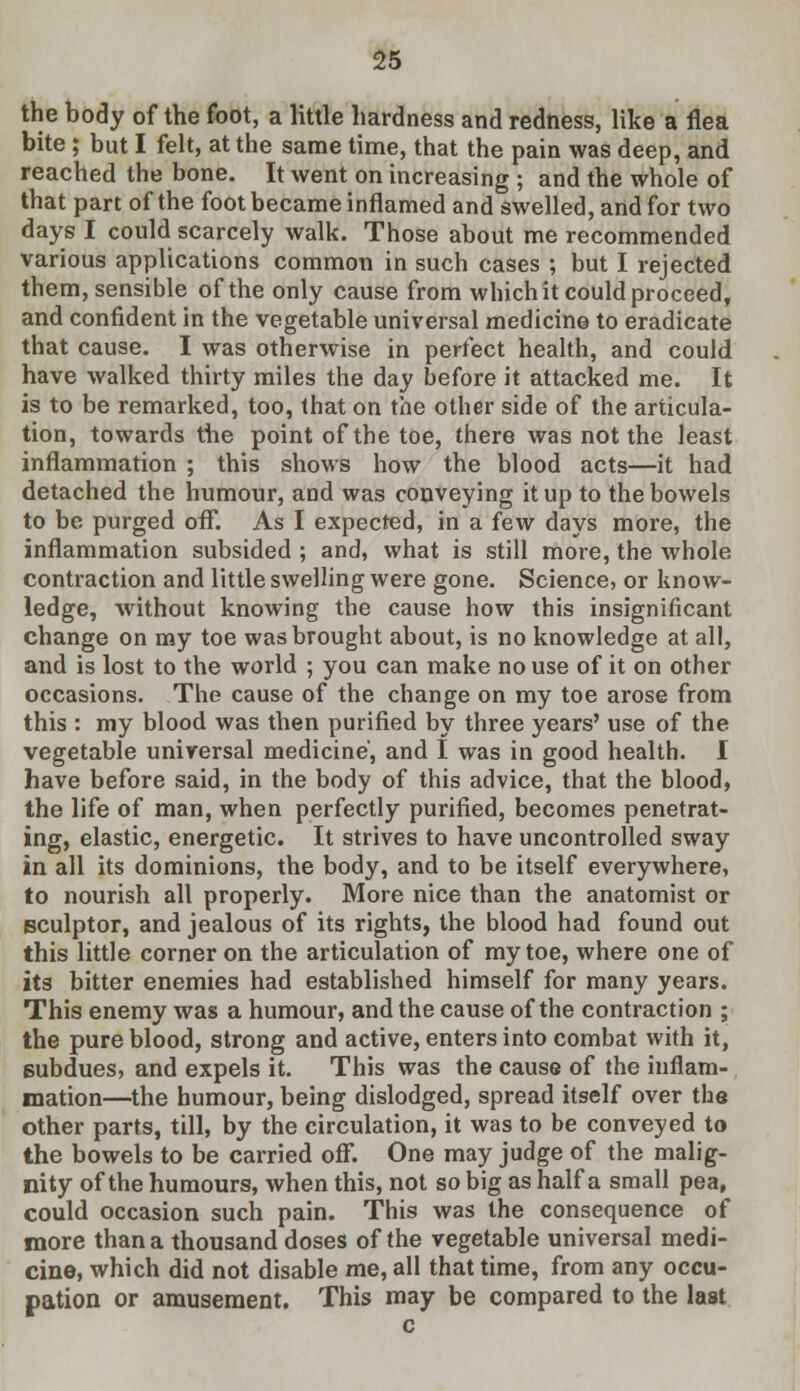 the body of the foot, a little hardness and redness, like a flea bite ; but I felt, at the same time, that the pain was deep, and reached the bone. It went on increasing ; and the whole of that part of the foot became inflamed and swelled, and for two days I could scarcely walk. Those about me recommended various applications common in such cases ; but I rejected them, sensible of the only cause from which it could proceed, and confident in the vegetable universal medicine to eradicate that cause. I was otherwise in perfect health, and could have walked thirty miles the day before it attacked me. It is to be remarked, too, that on the other side of the articula- tion, towards the point of the toe, there was not the least inflammation ; this shows how the blood acts—it had detached the humour, and was conveying it up to the bowels to be purged off. As I expected, in a few days more, the inflammation subsided ; and, what is still more, the whole contraction and little swelling were gone. Science, or know- ledge, without knowing the cause how this insignificant change on my toe was brought about, is no knowledge at all, and is lost to the world ; you can make no use of it on other occasions. The cause of the change on my toe arose from this : my blood was then purified by three years' use of the vegetable universal medicine, and I was in good health. I have before said, in the body of this advice, that the blood, the life of man, when perfectly purified, becomes penetrat- ing, elastic, energetic. It strives to have uncontrolled sway in all its dominions, the body, and to be itself everywhere, to nourish all properly. More nice than the anatomist or sculptor, and jealous of its rights, the blood had found out this little corner on the articulation of my toe, where one of its bitter enemies had established himself for many years. This enemy was a humour, and the cause of the contraction ; the pure blood, strong and active, enters into combat with it, subdues, and expels it. This was the cause of the inflam- mation—the humour, being dislodged, spread itself over the other parts, till, by the circulation, it was to be conveyed to the bowels to be carried off. One may judge of the malig- nity of the humours, when this, not so big as half a small pea, could occasion such pain. This was the consequence of more than a thousand doses of the vegetable universal medi- cine, which did not disable me, all that time, from any occu- pation or amusement. This may be compared to the last
