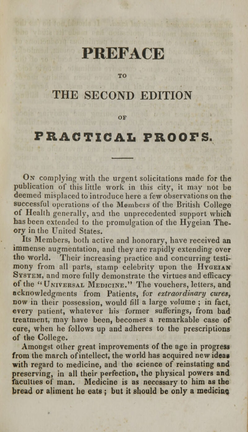 PREFACE TO THE SECOND EDITION OF PRACTICAL PROOFS. On complying with the urgent solicitations made for the publication of this little work in this city, it may not be deemed misplaced to introduce here a few observations on the successful operations of the Members of the British College of Health generally, and the unprecedented support which has been extended to the promulgation of the Hygeian The- ory in the United States. Its Members, both active and honorary, have received an immense augmentation, and they are rapidly extending over the world. Their increasing practice and concurring testi- mony from all parls, stamp celebrity upon the Hygeian System, and more fully demonstrate the virtues and efficacy of the Universal Medicine. The vouchers, letters, and acknowledgments from Patients, for extraordinary cures, now in their possession, would fill a large volume ; in fact, every patient, whatever his former sufferings, from bad treatment, may have been, becomes a remarkable case of cure, when he follows up and adheres to the prescriptions of the College. Amongst other great improvements of the age in progress from the march of intellect, the world has acquired new idea* with regard to medicine, and the science of reinstating and preserving, in all their perfection, the physical powers and faculties of man. Medicine is as necessary to him as the bread or aliment be eats ; but it should be only a medicine