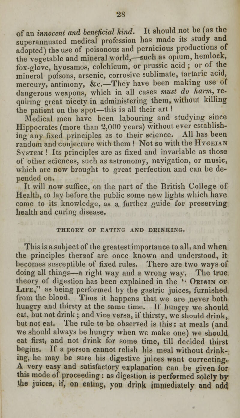 of an innocent and beneficial kind. It should not be (as the superannuated medical profession has made its study and adopted) the use of poisonous and pernicious productions of the vegetable and mineral world,—such as opium, hemlock, fox-glove, hyosamos, colchicum, or prussic acid ; or of the mineral poisons, arsenic, corrosive sublimate, tartaric acid, mercury, antimony, &c—They have been making use of dangerous weapons, which in all cases must do harm, re- quiring great nicety in administering them, without killing the patient on the spot—this is all their art! Medical men have been labouring and studying since Hippocrates (more than 2,000 years) without ever establish- ing any fixed principles as to their science. All has been random and conjecture with them ! Not so with the Hygeian Systbk ! Its principles are as fixed and invariable as those of other sciences, such as astronomy, navigation, or music, which are now brought to great perfection and can be de- pended on. It will now suffice, on the part of the British College of Health, to lay before the public some new lights which have come to its knowledge, as a further guide for preserving health and curing disease. THEORY OF EATING AND DRINKING. This is a subject of the greatest importance to all, and when the principles thereof are once known and understood, it becomes susceptible of fixed rules. There are two ways of doing all things—a right way and a wrong way. The true theory of digestion has been explained in the '' Origin of Life, as being performed by the gastric juices, furnished from the blood. Thus it happens that we are never both hungry and thirsty at the same time, if hungry we should eat, but not drink ; and vice versa, if thirsty, we should drink, but not eat. The rule to be observed is this: at meals (and we should always be hungry when we make one) we should eat first, and not drink for some time, till decided thirst begins. If a person cannot relish his meal without drink- ing, he may be sure his digestive juices want correcting. A very easy and satisfactory explanation can be given for this mode of proceeding: as digestion is performed solely by the juices, if, on eating, you drink immediately and add