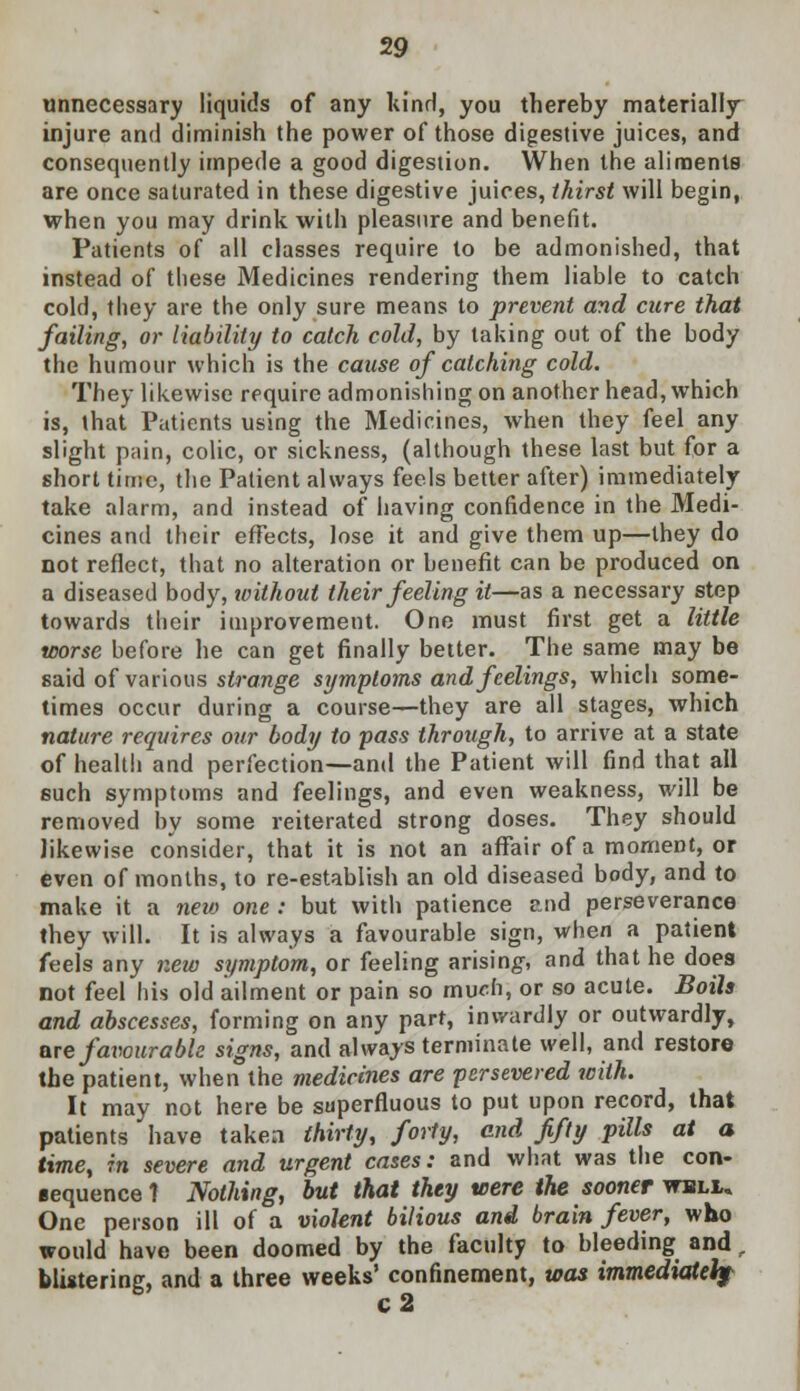 unnecessary liquids of any kind, you thereby materially injure and diminish the power of those digestive juices, and consequently impede a good digestion. When the aliments are once saturated in these digestive juices, thirst will begin, when you may drink with pleasure and benefit. Patients of all classes require to be admonished, that instead of these Medicines rendering them liable to catch cold, they are the only sure means to prevent and cure that failing, or liability to catch cold, by taking out of the body the humour which is the cause of catching cold. They likewise require admonishing on another head, which is, that Patients using the Medicines, when they feel any slight pain, colic, or sickness, (although these last but for a short time, the Patient always feels better after) immediately take alarm, and instead of having confidence in the Medi- cines and their effects, lose it and give them up—they do not reflect, that no alteration or benefit can be produced on a diseased body, without their feeling it—as a necessary step towards their improvement. One must first get a little worse before he can get finally better. The same may be said of various strange symptoms and feelings, which some- times occur during a course—they are all stages, which nature requires our body to pass through, to arrive at a state of health and perfection—and the Patient will find that all such symptoms and feelings, and even weakness, will be removed by some reiterated strong doses. They should likewise consider, that it is not an affair of a moment, or even of months, to re-establish an old diseased body, and to make it a new one: but with patience ?jid perseverance they will. It is always a favourable sign, when a patient feels any new symptom, or feeling arising, and that he does not feel his old ailment or pain so much, or so acute. Boils and abscesses, forming on any part, inwardly or outwardly, are favourable signs, and always terminate well, and restore the patient, when the medicines are persevered with. It may not here be superfluous to put upon record, that patients have taken thirty, forty, end fifty pills at a time, in severe and urgent cases: and what was the con- ■equence 1 Nothing, but that they were the sooner wuli,. One person ill of a violent bilious and brain fever, who would have been doomed by the faculty to bleeding and, blistering, and a three weeks' confinement, was immediately c 2