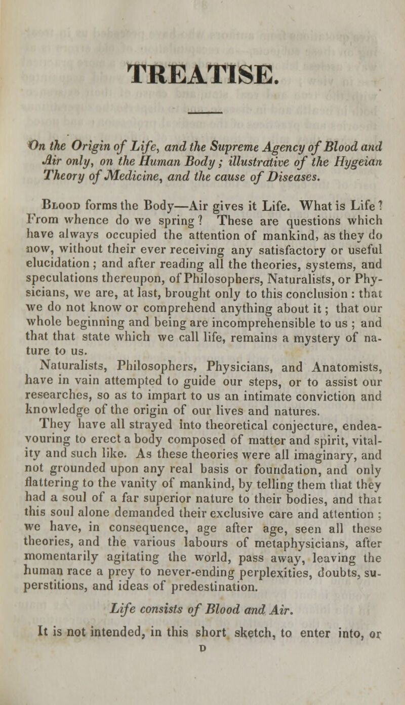 TREATISE. On the Origin of Life, and the Supreme Agency of Blood and Mr only, on the Human Body ; illustrative of the Hygeian Theory of M.edicine, and the cause of Diseases. Blood forms the Body—Air gives it Life. What is Life 1 From whence do we spring ? These are questions which have always occupied the attention of mankind, as they do now, without their ever receiving any satisfactory or useful elucidation ; and after reading all the theories, systems, and speculations thereupon, of Philosophers, Naturalists, or Phy- sicians, we are, at last, brought only to this conclusion : that we do not know or comprehend anything about it; that our whole beginning and being are incomprehensible to us ; and that that state which we call life, remains a mystery of na- ture to us. Naturalists, Philosophers, Physicians, and Anatomists, have in vain attempted to guide our steps, or to assist our researches, so as to impart to us an intimate conviction and knowledge of the origin of our lives and natures. They have all strayed into theoretical conjecture, endea- vouring to erect a body composed of matter and spirit, vital- ity and such like. As these theories were all imaginary, and not grounded upon any real basis or foundation, and only flattering to the vanity of mankind, by telling them that they had a soul of a far superior nature to their bodies, and that this soul alone demanded their exclusive care and attention ; we have, in consequence, age after age, seen all these theories, and the various labours of metaphysicians, after momentarily agitating the world, pass away, leaving the human race a prey to never-ending perplexities, doubts, su- perstitions, and ideas of predestination. Life consists of Blood and Air. It is not intended, in this short sketch, to enter into, or
