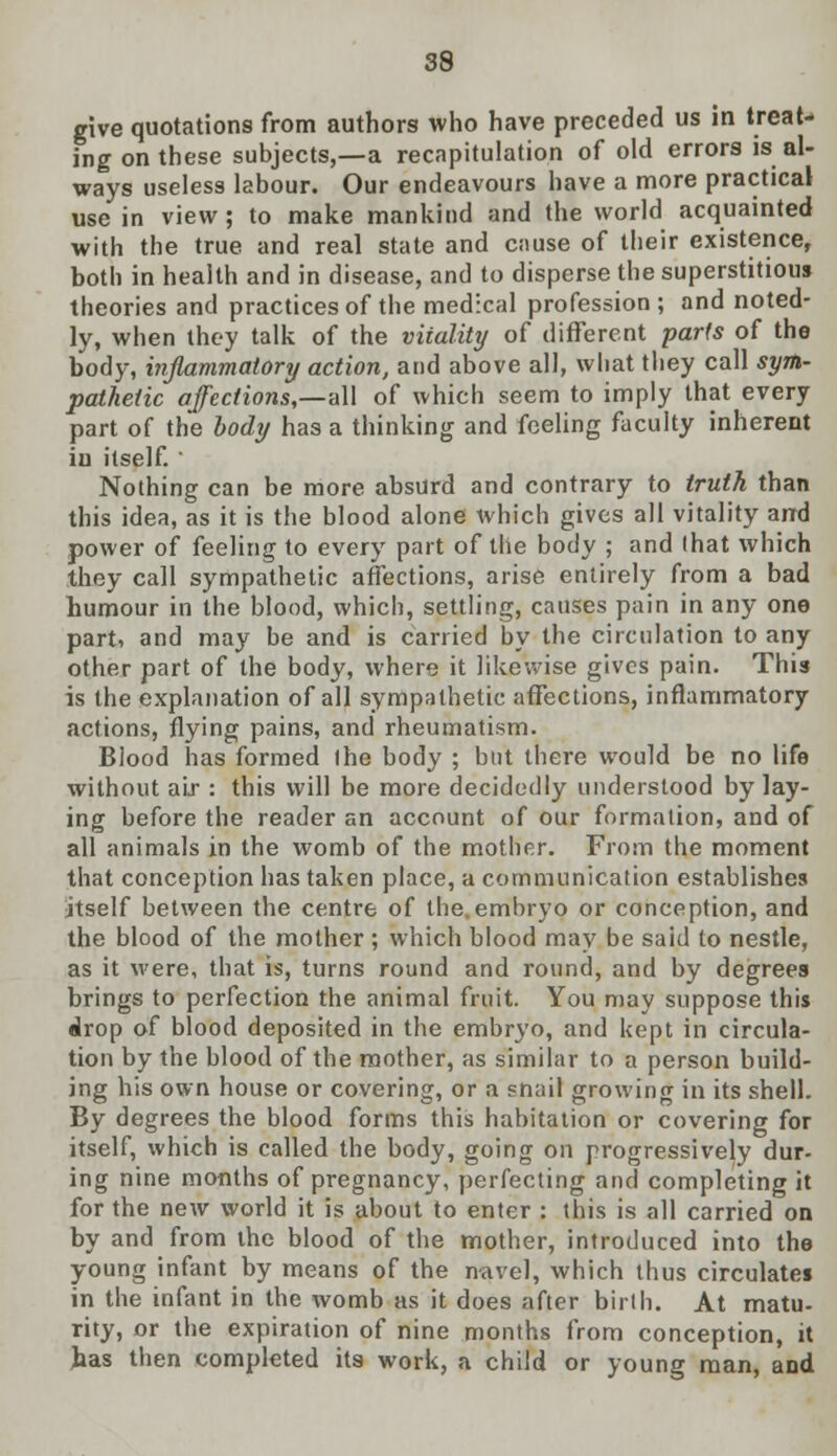 give quotations from authors who have preceded us in treat- ing on these subjects,—a recapitulation of old errors is al- ways useless labour. Our endeavours have a more practical use in view; to make mankind and the world acquainted with the true and real state and cause of their existence, both in health and in disease, and to disperse the superstitious theories and practices of the medical profession ; and noted- ly, when they talk of the viiality of different parts of the body, inflammatory action, and above all, what they call sym- pathetic affections,—all of which seem to imply that every part of the body has a thinking and feeling faculty inherent in itself. ' Nothing can be more absurd and contrary to truth than this idea, as it is the blood alone which gives all vitality and power of feeling to every part of the body ; and lhat which they call sympathetic affections, arise entirely from a bad humour in the blood, which, settling, causes pain in any one part, and may be and is carried by the circulation to any other part of the body, where it likewise gives pain. This is the explanation of all sympathetic affections, inflammatory actions, flying pains, and rheumatism. Blood has formed the body ; but there would be no life without air : this will be more decidedly understood by lay- ing before the reader an account of our formation, and of all animals in the womb of the mother. From the moment that conception has taken place, a communication establishes itself between the centre of the,embryo or conception, and the blood of the mother ; which blood may be said to nestle, as it were, that is, turns round and round, and by degrees brings to perfection the animal fruit. You may suppose this drop of blood deposited in the embryo, and kept in circula- tion by the blood of the mother, as similar to a person build- ing his own house or covering, or a snail growing in its shell. By degrees the blood forms this habitation or covering for itself, which is called the body, going on progressively dur- ing nine months of pregnancy, perfecting and completing it for the new world it is about to enter : this is all carried on by and from the blood of the mother, introduced into the young infant by means of the navel, which thus circulates in the infant in the womb as it does after birth. At matu- rity, or the expiration of nine months from conception, it has then completed its work, a child or young man, and