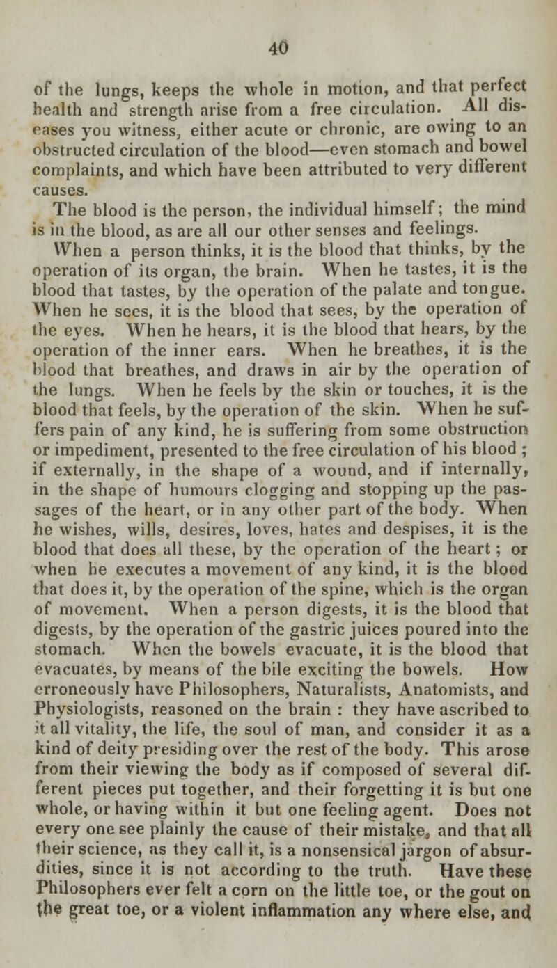 of the lungs, keeps the whole in motion, and that perfect health and strength arise from a free circulation. All dis- eases you witness, either acute or chronic, are owing to an obstructed circulation of the blood—even stomach and bowel complaints, and which have been attributed to very different causes. The blood is the person, the individual himself; the mind is in the blood, as are all our other senses and feelings. When a person thinks, it is the blood that thinks, by the operation of its organ, the brain. When he tastes, it is the blood that tastes, by the operation of the palate and tongue. When he sees, it is the blood that sees, by the operation of the eyes. When he hears, it is the blood that hears, by the operation of the inner ears. When he breathes, it is the blood that breathes, and draws in air by the operation of the lungs. When he feels by the skin or touches, it is the blood that feels, by the operation of the skin. When he suf- fers pain of any kind, he is suffering from some obstruction or impediment, presented to the free circulation of his blood ; if externally, in the shape of a wound, and if internally, in the shape of humours clogging and stopping up the pas- sages of the heart, or in any other part of the body. When he wishes, wills, desires, loves, hates and despises, it is the blood that does all these, by the operation of the heart; or when he executes a movement of any kind, it is the blood that does it, by the operation of the spine, which is the organ of movement. When a person digests, it is the blood that digests, by the operation of the gastric juices poured into the stomach. When the bowels evacuate, it is the blood that evacuates, by means of the bile exciting the bowels. How erroneously have Philosophers, Naturalists, Anatomists, and Physiologists, reasoned on the brain : they have ascribed to it all vitality, the life, the soul of man, and consider it as a kind of deity presiding over the rest of the body. This arose from their viewing the body as if composed of several dif- ferent pieces put together, and their forgetting it is but one whole, or having within it but one feeling agent. Does not every one see plainly the cause of their mistake, and that all their science, as they call it, is a nonsensical jargon of absur- dities, since it is not according to the truth. Have these Philosophers ever felt a corn on the little toe, or the gout on the great toe, or a violent inflammation any where else, and