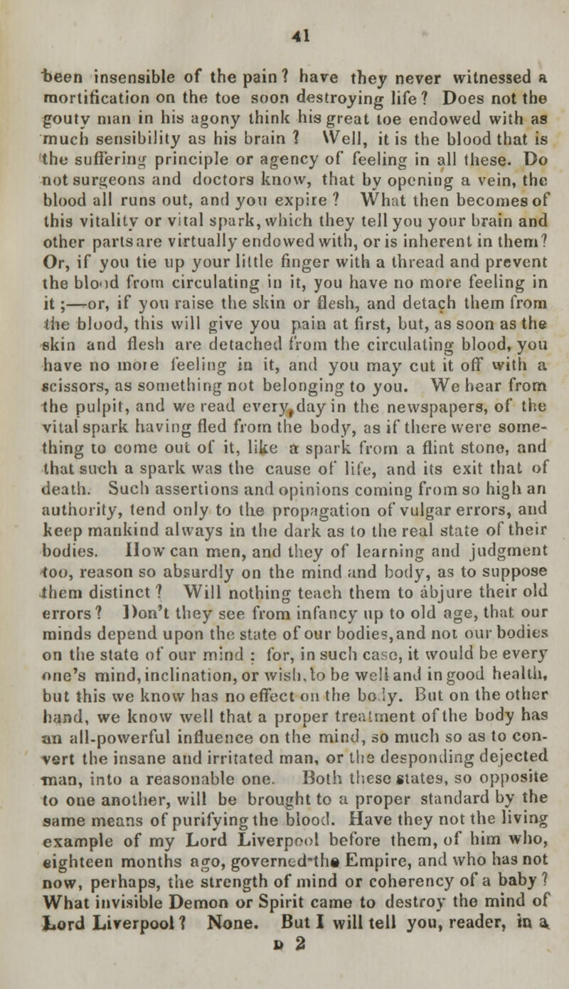 been insensible of the pain? hare they never witnessed a mortification on the toe soon destroying life? Does not the gouty man in his agony think his great toe endowed with as much sensibility as his brain 1 Well, it is the blood that is the suffering principle or agency of feeling in all these. Do not surgeons and doctors know, that by opening a vein, the blood all runs out, and you expire ? What then becomes of this vitality or vital spark, which they tell you your brain and other parts are virtually endowed with, oris inherent in them? Or, if you tie up your little finger with a thread and prevent the blood from circulating in it, you have no more feeling in it;—or, if you raise the skin or flesh, and detach them from the blood, this will give you pain at first, but, as soon as the skin and flesh are detached from the circulating blood, you have no mote feeling in it, and you may cut it off with a scissors, as something not belonging to you. We hear from the pulpit, and we read everyrday in the newspapers, of the vital spark having fled from the body, as if there were some- thing to come out of it, like a spark from a flint stone, and that such a spark was the cause of life, and its exit that of death. Such assertions and opinions coming from so high an authority, tend only to the propagation of vulgar errors, and keep mankind always in the dark as to the real state of their bodies. How can men, and they of learning and judgment *oo, reason so absurdly on the mind and body, as to suppose ihem distinct ? Will nothing teach them to abjure their old errors? Don't they see from infancy up to old age, that our minds depend upon the state of our bodies, and not our bodies on the state of our mind : for, in such case, it would be every one's mind, inclination, or wish, to be well and in good health, but this we know has no effect on the bo.iy. But on the other hand, we know well that a proper treatment of the body has an all-powerful influence on the mind, so much so as to con- vert the insane and irritated man, or the desponding dejected ■man, into a reasonable one. Both these states, so opposite to one another, will be brought to a proper standard by the same means of purifying the blood. Have they not the living example of my Lord Liverpool before them, of him who, eighteen months ago, governcd-the Empire, and who has not now, perhaps, the strength of mind or coherency of a baby ? What invisible Demon or Spirit came to destroy the mind of Lord Liverpool ? None. But I will tell you, reader, in a D 2