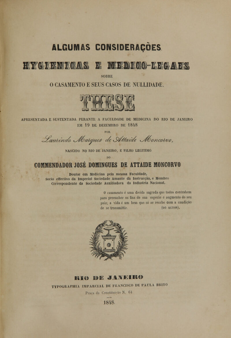 SOBRE O CASAMENTO E SEUS CASOS DE NULLIDADE. APRESENTADA E SUSTENTADA PERANTE A FACULDADE DE MEDICINA DO RIO DE JANEIRO EM 19 DE DEZEMBRO DE 1848 POR ^zfaeci/nc/a %^/m>aitíaed c/e S&/6ztae ^/wPanc&ttia, NASCIDO NO RIO DE JANEIRO, E FILHO LEGITIMO DO COMENDADOR JOSÉ DOMINGUES DE ATTÂIDE MONCORVO Doutor em Medicina pela mesma Faculdade, Sócio effectivo da Imperial Sociedade Amante da Instrucção, e Membro Correspondente da Sociedade Auxiliadora da Industria Nacional. 0 casamento é uma divida sagrada que todos contrahem para preencher os fins de sua espécie c augmento do seu paiz; a vida é um bem que só se recebe com a condição de se transmittir. (do autor). ISIO UE JAXJíIKO TYPOGUAPHIA IMPARCIAL DE FRANCISCO DE PAULA BIUTO Praça da Constituição N. 64 1848.