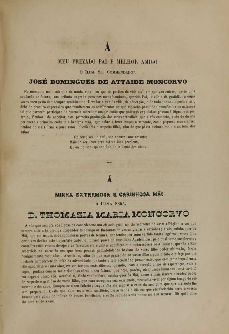 A MED PREZADO PAI E MELHOR AMIGO O ILLM. SR. COMMENDADOU JOSÉ DOMINGUES BC ATTAIDE MONCORVO No momento mais solemne da minha vida, em que do porlico da vida civil em que vou entrar, envio uma saudação ao futuro, um tributo sagrado pesa nos meus hombros, querido Pai, é elle o da gratidão, á cujas vozes meu peito deu sempre acolhimento. Devedor a vós da vida, da educaçã.0, e de tudo que sou e poderei ser, debalde procuro expressões que manifestem os sentimentos de que me acho possuído : emoções ha de natureza tal que parecem participar de essência sobrehumana; e então que palavras explical-as possam ? Dignai-vos por tanto, Senhor, de acceitar esta primeira prpducção dos meus trabalhos, que a vós compete, visto de direito pertencer a primeira colheita á benigna mão, que sobre a terra lançou a semente, como pequeno mas sincero penhor do mais firme c puro amor, obediência e respeito filial, afim de que possa estimar-me o mais feliz dos filhos. On remplace un ami, son epousc, une amante; Mais un verlucux pèrc cst un bien precieux, Qu'on nc tient qu'une fois de la bonlé des dieu>.. r A mm& I&TRiM@§& S ©MCN&fiQ>§& MAE A ILLMA SNRA. 3D. THOMÃZ1Â. MARIjL MONCSOEYO A vós que sempre vos dignastes conceder-me um elevado gráo no thermomelro de vossa affeição; a vós que sempre com mão pródiga despendestes comigo os thesouros de vossas graças e carinhos; a vós, minha querida Mãi, que me tendes dado innumeras provas de ternura, que tendes por mim vertido tantas lagrimas, vosso filho grato vos dedica este imperfeito trabalho, ultima prova de suas lidas Académicas, pelo qual tanto suspiráveis; coroados estão vossos desejos : as fervorosas e ardentes supplicas que endereçáveis ao Altíssimo, quando a EUc recorríeis na occasião em que bem poucas probabilidades haviam de vosso filho poder ultima-lo, foram benignamente escutadas! Acceitai-o, afim de que esse prazer dê ao vosso filho algum alento e o faça por um instante esquecer-se do tufão da adversidade que tanto o tem açoutado ; prazer esse, que com tanta impaciência elle aguardava c tanto almejava em tempos mais ditosos, quando, com o coração cheio de esperanças, vida e vigor pintava com as mais risonhas cores o seu futuro, que hoje, porém, oh illusões humanas! esta envolto em negro e denso véo. Acceitai-o, ainda vos imploro, minha querida Mãi, como a mais sincera e cordeal prova de respeito e gratidão de vosso filho, que para assegurar sua existência, necessita viver por algum tempo de vos ausente e dos seus. Cumpra-se o seu fadário; trague elle até esgotar o cálix da amargura que sua ma sorte lhe tem preparado Oxalá que com mais este sacrifício, breve venha o dia em qne restabelecido corra a vossos lir3Ços para gozar do influxo de vossos benefícios, c então reunido a vós nunca mais se separar. Oh quão doce )hr será então a vida !