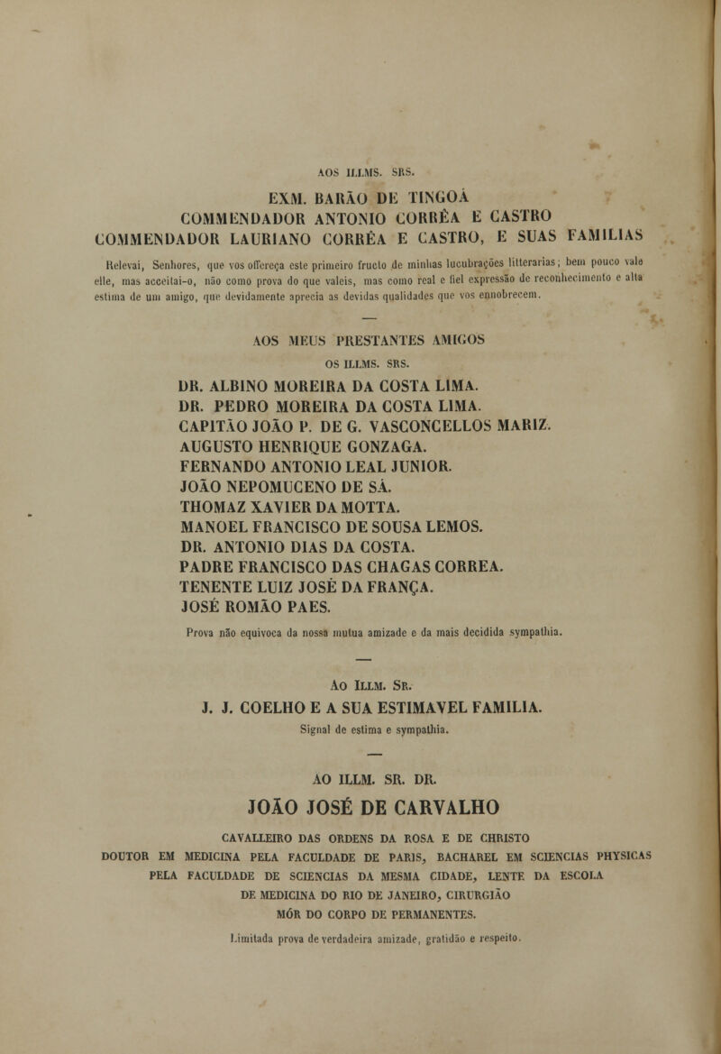 AOS ILLMS. SRS. EXM. BARÃO DE TINGOÁ COMMENDADOR ANTÓNIO CORRÊA E CASTRO COMMENDADOR LAURIANO CORRÊA E CASTRO, E SUAS FAMÍLIAS Relevai, Senhores, que vos offereça este primeiro fruclo de minhas lucubrações liderarias; bem pouco vale elle, mas acceilai-o, não como prova do que valeis, mas como real e fiel expressão de reconhecimento e alta estima de um amigo, que devidamente aprecia as devidas qualidades que vos ennobreeem. AOS MEUS PRESTANTES AMIGOS OS ILLMS. SRS. DR. ALBINO MOREIRA DA COSTA LIMA. DR. PEDRO MOREIRA DA COSTA LIMA. CAPITÃO JOÃO P. DE G. VASCONCELLOS MARIZ AUGUSTO HENRIQUE GONZAGA. FERNANDO ANTÓNIO LEAL JÚNIOR. JOÃO NEPOMUCENO DE SÁ. THOMAZ XAVIER DA MOTTA. MANOEL FRANCISCO DE SOUSA LEMOS. DR. ANTÓNIO DIAS DA COSTA. PADRE FRANCISCO DAS CHAGAS CORRÊA. TENENTE LUIZ JOSÉ DA FRANÇA. JOSÉ ROMÃO PAES. Prova não equivoca da nossa mutua amizade e da mais decidida sympathia. Ao Illm. Sr. J. J. COELHO E A SUA ESTIMÁVEL FAMÍLIA. Signal de estima e sympathia. AO ILLM. SR. DR. JOÃO JOSÉ DE CARVALHO CAVALLEIRO das ordens da rosa e de christo DOUTOR EM MEDICINA PELA FACULDADE DE PARIS, BACHAREL EM SCIENCIAS PHYSICAS PELA FACULDADE DE SCIENCIAS DA MESMA CIDADE, LENTE DA ESCOLA DE MEDICINA DO RIO DE JANEIRO, CIRURGIÃO MÓR DO CORPO DE PERMANENTES. Limitada prova de verdadeira amizade, gratidão e respeito.