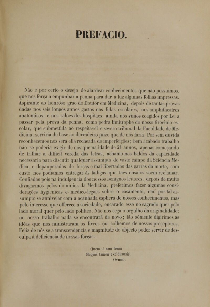 PREFACIO. Não é por certo o desejo de alardear conhecimentos que não possuímos, que nos força a empunhar a penna para dar á luz algumas folhas impressas. Aspirante ao honroso gráo de Doutor em Medicina, depois de tantas provas dadas nos seis longos annos gastos nas lidas escolares, nos amphitheatros anatómicos, e nos salões dos hospitaes, ainda nos vimos coagidos por Lei a passar pela prova da penna, como pedra limitrophe do nosso tirocinio es- colar, que submettida ao respeitável e severo tribunal da Faculdade de Me- dicina, serviria de base ao derradeiro juizo que de nós faria. Por sem duvida reconhecemos nós será ella recheada de imperfeições; bem acabado trabalho não se poderia exigir de nós que na idade de 21 annos, apenas começando de trilhar a difficil vereda das letras, achamo-nos baldos da capacidade necessária para discutir qualquer assumpto do vasto campo da Sciencia Me- dica, e depauperados de forças e mal libertados das garras da morte, com custo nos podíamos entregar ás fadigas que taes ensaios soem reclamar. Confiados pois na indulgência dos nossos benignos leitores, depois de muito divagarmos pelos domínios da Medicina, preferimos fazer algumas consi- derações hygienicas e medico-legaes sobre o casamento, não por tal as- sumpto se annivelar com a acanhada esphera de nossos conhecimentos, mas pelo interesse que offerece á sociedade, encarado esse nó sagrado quer pelo lado moral quer pelo lado politico. Não nos cega o orgulho da originalidade; no nosso trabalho nada se encontrará de novo; tão somente digirimos as ideas que nos ministraram os livros ou colhemos de nossos preceptores. Feliz de nós se a transcendência c magnitude do objecto poder servir de des- culpa á deficiência de nossas forças: Quem si non tenui Masmis tamen excidiausis. Ovídio.