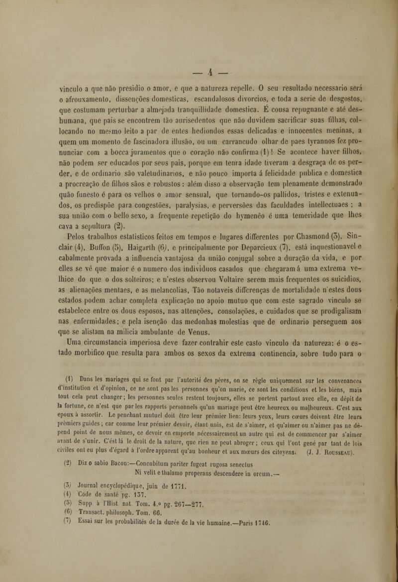vinculo a que não presidio o amor, e que a nalureza repelle. O seu resultado necessário será o afrouxamento, dissenções domesticas, escandalosos divórcios, e toda a serie de desgostos, que costumam perturbar a almejada tranquillidade domestica. E cousa repugnante e até des- humana, que pais se encontrem tão aurisedentos que não duvidem sacrificar suas filhas, col- locando no mesmo leito a par de entes hediondos essas delicadas e innocentcs meninas, a quem um momento de fascinadora illusão, ou um carrancudo olhar de pães tyrannos fez pro- nunciar com a bocca juramentos que o coração não confirma (1)! Se acontece haver filhos, não podem ser educados por seus pais, porque em tenra idade tiveram a desgraça de os per- der, e de ordinário são valetudinários, e não pouco importa á felicidade publica e domestica a procreação de filhos sãos e robustos: além disso a observação tem plenamente demonstrado quão funesto é para os velhos o amor sensual, que lornando-os pallidos, tristes e extenua- dos, os predispõe para congestões, paralysias, e perversões das faculdades intellectuaes ; a sua união com o bello sexo, a frequente repetição do hymenêo é uma temeridade que lhes cava a sepultura (2). Pelos trabalhos estatísticos feitos em tempos e lugares differenles por Chasmond (3), Sin- clair (4), Buflbn (5), Haigarlh (6), e principalmente por Deparcieux (7), está inquestionável e cabalmente provada a influencia vantajosa da união conjugal sobre a duração da vida, e por elles se vê que maior é o numero dos indivíduos casados que chegaram á uma extrema ve- lhice do que o dos solteiros; e n'estes observou Voltaire serem mais frequentes os suicídios, as alienações mentaes, e as melancolias. Tão notáveis differenças de mortalidade nestes dous estados podem achar completa explicação no apoio mutuo que com este sagrado vinculo se estabelece entre os dous esposos, nas attenções, consolações, e cuidados que se prodigalisam nas enfermidades; e pela isenção das medonhas moléstias quede ordinário perseguem aos que se alistam na milícia ambulante de Vénus. Uma circumstancia imperiosa deve fazer conlrahir este casto vinculo da natureza: é o es- tado morbifico que resulta para ambos os sexos da extrema continência, sobre tudo para o (1) Dans les mariages qui se font par 1'aulorité des pères, on se règle uniquement sur les convenanees (Tinslilulion et d'opinion, ce ne sont pastes personnes qu'on marie, ce sont les conditions et les biens, mais tout cela peut changer; les personnes seules restent toujours, elles se portent partout avec elle, en dépitde la forlune, ce n'est que parles rapports personnels qu'un mariage peut étre heureux ou malheureux. Cest aux epoux à assortir. Lc penohant mutuei doit être leur premier lien: leurs ycux, leurs coeurs doivent être leurs premiers guides; car comme leur prémier devoir, élant unis, cst de s'aimer, et qu'aimer ou 11'aimer pas nc dé- pend point de nous mêmes, ce devoir en emporte nécessairement un autre qui est de commencer par s'aimer avant de s'unir. Céstlá le droit de la naturc, que rien nc peut abroger; ceux qui l'ont gene par tant de lois civiles ont eu plus d'égard à 1'ordre apparent qu'au bonheur et aux moeurs des citoyens. (J. J. Rousseau). (2) Diz o sábio Bacon:—Concubitum pariter fugeat rugosa seneclus Ni velit elhalamo properans descendere in orcum.— (3J Journal encyclopédique, juin de 1771. (i) Code de santé pg. 137. (5) Supp. à 1'Hist. nat Tom. 4.o pg. 267—277. Í6) Transact. philosoph. Tom. 66. (7) Essai sur les probabilités de la durée de la vie humaine.—Paris 17iG.