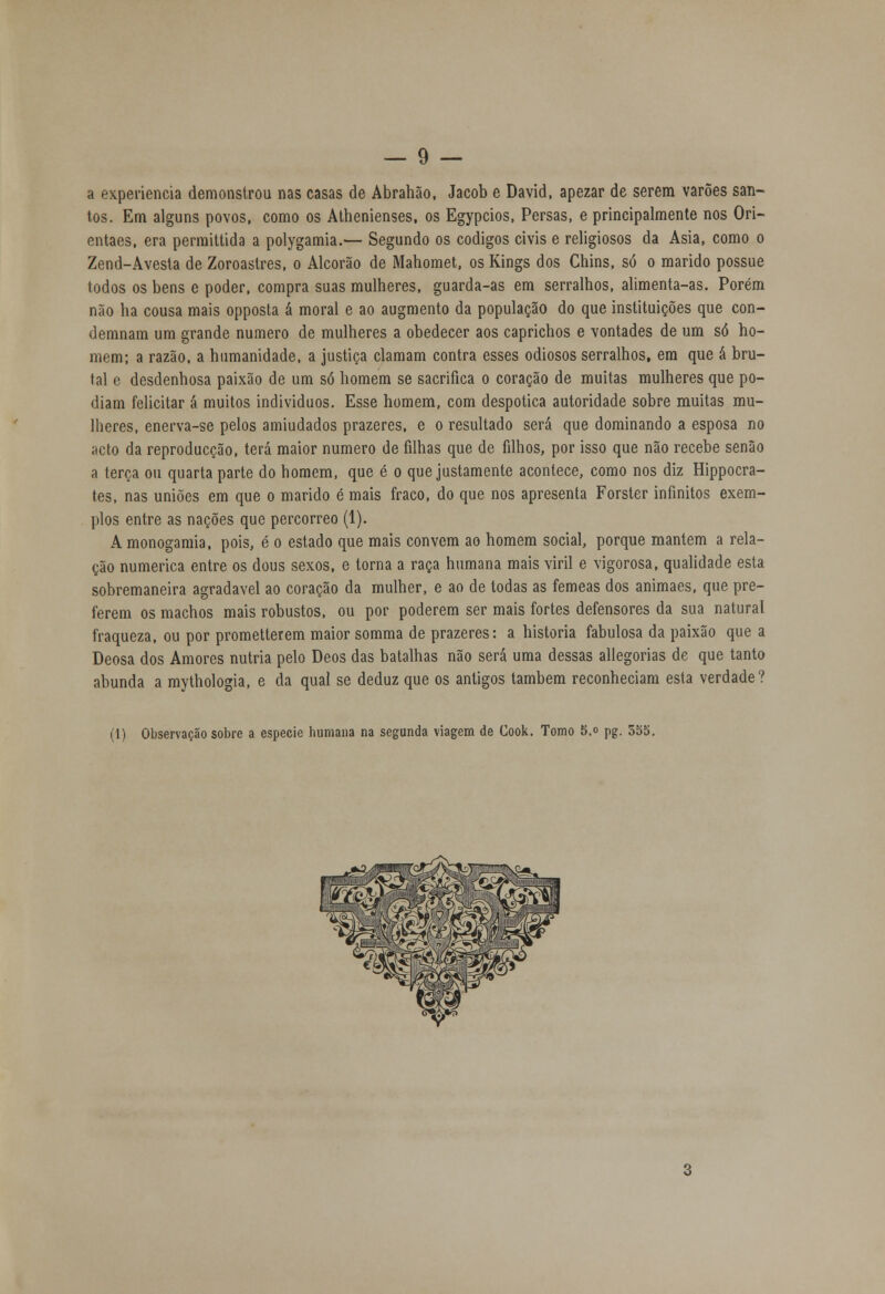 a experiência demonstrou nas casas de Abrahão, Jacob e David, apezar de serem varões san- tos. Em alguns povos, como os Athenienses, os Egypcios, Persas, e principalmente nos Ori- entaes, era permittida a polygamia.— Segundo os códigos civis e religiosos da Ásia, como o Zend-Avesta de Zoroastres, o Alcorão de Mahomet, os Kings dos Chins, só o marido possue todos os bens e poder, compra suas mulheres, guarda-as em serralhos, alimenta-as. Porém não ha cousa mais opposta á moral e ao augmento da população do que instituições que con- demnam um grande numero de mulheres a obedecer aos caprichos e vontades de um só ho- mem; a razão, a humanidade, a justiça clamam contra esses odiosos serralhos, em que á bru- tal e desdenhosa paixão de um só homem se sacrifica o coração de muitas mulheres que po- diam felicitar á muitos indivíduos. Esse homem, com despótica autoridade sobre muitas mu- lheres, enerva-se pelos amiudados prazeres, e o resultado será que dominando a esposa no acto da reproducção, terá maior numero de filhas que de filhos, por isso que não recebe senão a terça ou quarta parte do homem, que é o que justamente acontece, como nos diz Hippocra- tes, nas uniões em que o marido é mais fraco, do que nos apresenta Forster infinitos exem- plos entre as nações que percorreo (1). A monogamia, pois, é o estado que mais convém ao homem social, porque mantém a rela- ção numérica entre os dous sexos, e torna a raça humana mais viril e vigorosa, qualidade esta sobremaneira agradável ao coração da mulher, e ao de todas as fêmeas dos animaes, que pre- ferem os machos mais robustos, ou por poderem ser mais fortes defensores da sua natural fraqueza, ou por prometterem maior somma de prazeres: a historia fabulosa da paixão que a Deosa dos Amores nutria pelo Deos das batalhas não será uma dessas allegorias de que tanto abunda a mythologia, e da qual se deduz que os antigos também reconheciam esta verdade? (1) Observação sobre a espécie humana na segunda viagem de Cook. Tomo 5.° pg. 555.