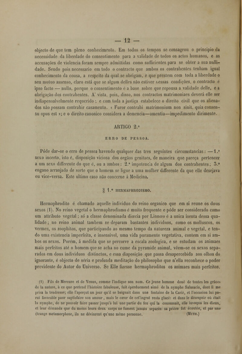 objecto de que tem pleno conhecimento. Em todos os tempos se consagrou o principio da necessidade da liberdade do consentimento para a validade de todos os actos humanos, e as accusações de violência foram sempre admittidas como sufficientes para se obter a sua nulli- dade. Sendo pois necessário em todo o contracto que ambos os contrahenles tenham igual conhecimento da cousa, a respeito da qual se obrigam, e que prestem com toda a liberdade o seu mutuo assenso, claro está que se algum delles não estiver nessas condições, o contracto é ipso facto — nullo, porque o consentimento é a base sobre que repousa a validade delle, e a obrigação dos contrahentes. A' vista, pois, disso, nos contractos matrimoniaes deverá elle ser indispensalvelmente requerido ; e com toda a justiça estabelece o direito civil que os aliena- dos não possam contrahir casamento. « Furor contrahi matrimonium non sinit, quia consen- su opus est t>\ e o direito canónico considera a demência—amentia—impedimento dirimente. ARTIGO 2.° ERRO DE PESSOA. Pôde dar-se o erro de pessoa havendo qualquer das três seguintes circumstancias: —l.3 sexo incerto, isto é, disposição viciosa dos órgãos genitaes, de maneira que pareça pertencer a um sexo differente do que é, ou a ambos: 2. impotência de algum dos contrahentes; 5. engano arranjado de sorte que o homem se ligue a uma mulher differente da que elle desejava ou vice-versa. Este ultimo caso não concerne á Medicina. § 1.° HERMAPHRODISMO. Hermaphrodito é chamado aquelle individuo do reino orgânico que em si reúne os dous sexos (1). No reino vegetal o hermaphrodismo é muito frequente e pôde ser considerado como um attributo vegetal; só a classe denominada dicecia por Linnoeo é a única isenta dessa qua- lidade ; no reino animal também se deparam bastantes indivíduos, como os molluscos, os vermes, os zoophitos, que participando ao mesmo tempo da natureza animal e vegetal, e ten- do uma existência imperfeita, e insensível, uma vida puramente vegetativa, contem em si am- bos os sexos. Porém, á medida que se percorre a escala zoológica, e se estudam os animaes mais perfeitos até o homem que se acha no cume da pyramide animal, vêem-se os sexos sepa- rados em dous indivíduos distinctos, e essa disposição que passa desapercebida aos olhos do ignorante, é objecto de séria e profunda meditação do philosopho que n'ella reconhece o poder previdente do Autor do Universo. Se Elle fizesse hermaphroditos os animaes mais perfeitos, (1) Fils de Mercure et de Vénus, corame Vindique son nom. Ce jeune homme doué de toutes les griko de la nature, à ce que prelend 1'histoire fabuleuse, fuit éperducment aimé de la nymphe Salmacis, donl il me prisa la tendresse; elle 1'aperçut un jour qu'il se baignait dans une fontaine de la Carie, et 1'occasion lui pa- rut favorable pour saptisfaire son amour, mais le coeur de cefingrat resta glacé: et dans le désespoir oíi était la nymphe, de ne pouvoir faire passer jusquà lui une parlie du feu qui la consumait, elle invoqua les dieux, et leur demanda que du moins leurs deux corps ne fussent jamais separes: sa prière fui écoulée, et par une étrange melamorphose, ils ne dévinrent qu'une mOme personne. (Myth.)