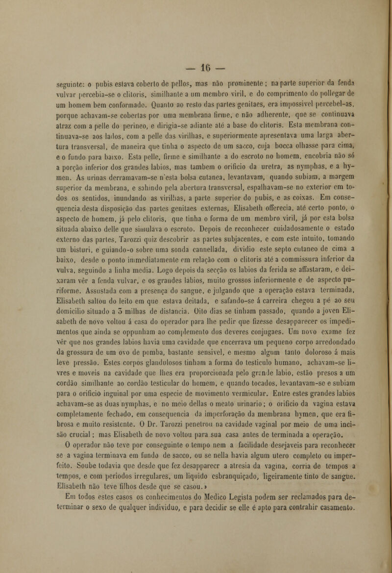 seguinte: o pubis estava coberto de pellos, mas não prominente ; na parte superior da fenda vulvar percebia-se o clitóris, similhante a um membro viril, e do comprimento do pollegar de um homem bem conformado. Quanto ao resto das partes geniiaes, era impossível percebel-as, porque achavam-se cobertas por uma membrana firme, e não adherente, que se continuava atraz com a pelle do perineo, e dirigia-se adiante até a base do clitóris. Esta membrana con- tinuava-se aos lados, com a pelle das virilhas, e superiormente apresentava uma larga aber- tura transversal, de maneira que tinha o aspecto de um sa.:co, cuja bocca olhasse para cirna, eo fundo para baixo. Esta pelle, firme e similhante a do escroto no homem, encobria não só a porção inferior dos grandes lábios, mas também o orifício da uretra, as nymphas, e a hy- men. As urinas derramavam-se n'esla bolsa cutânea, levantavam, quando subiam, a margem superior da membrana, e sahindo pela abertura transversal, espalhavam-se no exterior em to- dos os sentidos, inundando as virilhas, a parte superior do pubis, e as coixas. Em conse- quência desta disposição das partes genitaes externas, Elisabeth offerecia, até certo ponto, o aspecto de homem, já pelo clitóris, que tinha o forma de um membro viril, já por esta bolsa situada abaixo delle que simulava o escroto. Depois de reconhecer cuidadosamente o estado externo das parles, Tarozzi quiz descobrir as parles subjacentes, e com este intuito, tomando um bisturi, e guiando-o sobre uma sonda cannellada, dividio este septo cutâneo de cima a baixo, desde o ponto inimediatnmenle em relação com o clitóris até a commissura inferior da vulva, seguindo a linha media. Logo depois da secção os lábios da ferida se affastaram, e dei- xaram vèr a fenda vulvar, e os grandes lábios, muito grossos inferiormente e de aspecto pu- riforme. Assustada com a presença do sangue, e julgando que a operação estava terminada, Elisabeth saltou do leito em que estava deitada, e safando-se á carreira chegou a pé ao seu domicilio situado a 5 milhas de distancia. Oito dias se tinham passado, quando a joven Eli- sabeth de novo vollou á casa do operador para lhe pedir que fizesse desapparecer os impedi- mentos que ainda se oppunham ao complemento dos deveres conjugaes. Um novo exame fez vêr que nos grandes lábios havia uma cavidade que encerrava um pequeno corpo arredondado da grossura de um ovo de pomba, bastante sensível, e mesmo algum tanto doloroso á mais leve pressão. Estes corpos glandulosos tinham a forma do testículo humano, achavam-se li- vres e moveis na cavidade que lhes era proporcionada pelo gn.nde lábio, estão presos a um cordão similhante ao cordão testicular do homem, e quando tocados, levantavam-sc e subiam para o orifício inguinal por uma espécie de movimento vermicular. Entre estes grandes lábios achavam-se as duas nymphas, e no meio delias o meato urinário ; o orifício da vagina estava completamente fechado, em consequência da imperforação da membrana hymen, que era fi- brosa e muito resistente. O Dr. Tarozzi penetrou na cavidade vaginal por meio de uma inci- são crucial; mas Elisabeth de novo voltou para sua casa antes de terminada a operação. O operador não teve por conseguinte o tempo nem a facilidade desejáveis para reconhecer se a vagina terminava em fundo de sacco. ou se nella havia algum útero completo ou imper- feito. Soube todavia que desde que fez desapparecr a atresia da vagina, corria de tempos a tempos, e com períodos irregulares, um liquido esbranquiçado, ligeiramente tinto de sangue. Elisabeth não teve filhos desde que se casou.» Em todos estes casos os conhecimentos do Medico Legista podem ser reclamados para de- terminar o sexo de qualquer individuo, e para decidir se elle é apto para contrahir casamento.