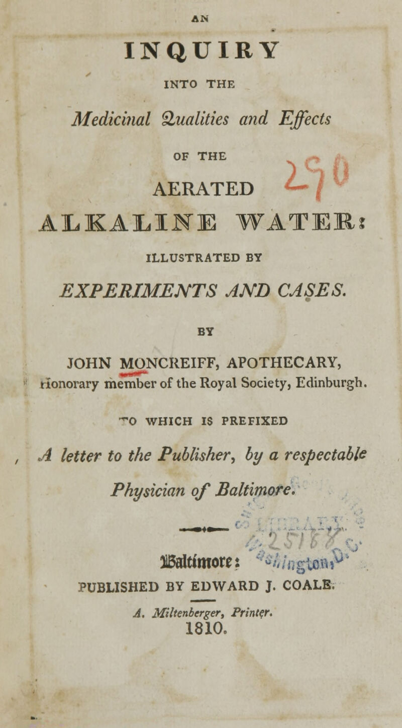 2^0 INQUIRY INTO THE Medicinal Qualities and Effects OF THE AERATED ALKALIFE WATER? ILLUSTRATED BY EXPERIMENTS AND CASES. BY JOHN MONCREIFF, APOTHECARY, honorary member of the Royal Society, Edinburgh. 0 WHICH IS PREFIXED , A letter to the Publisher, by a respectable Physician of Baltimore. ^Baltimore: *h\M&&(* PUBLISHED BY EDWARD J. COALS. A. Miltenberger, Printer. 1810.