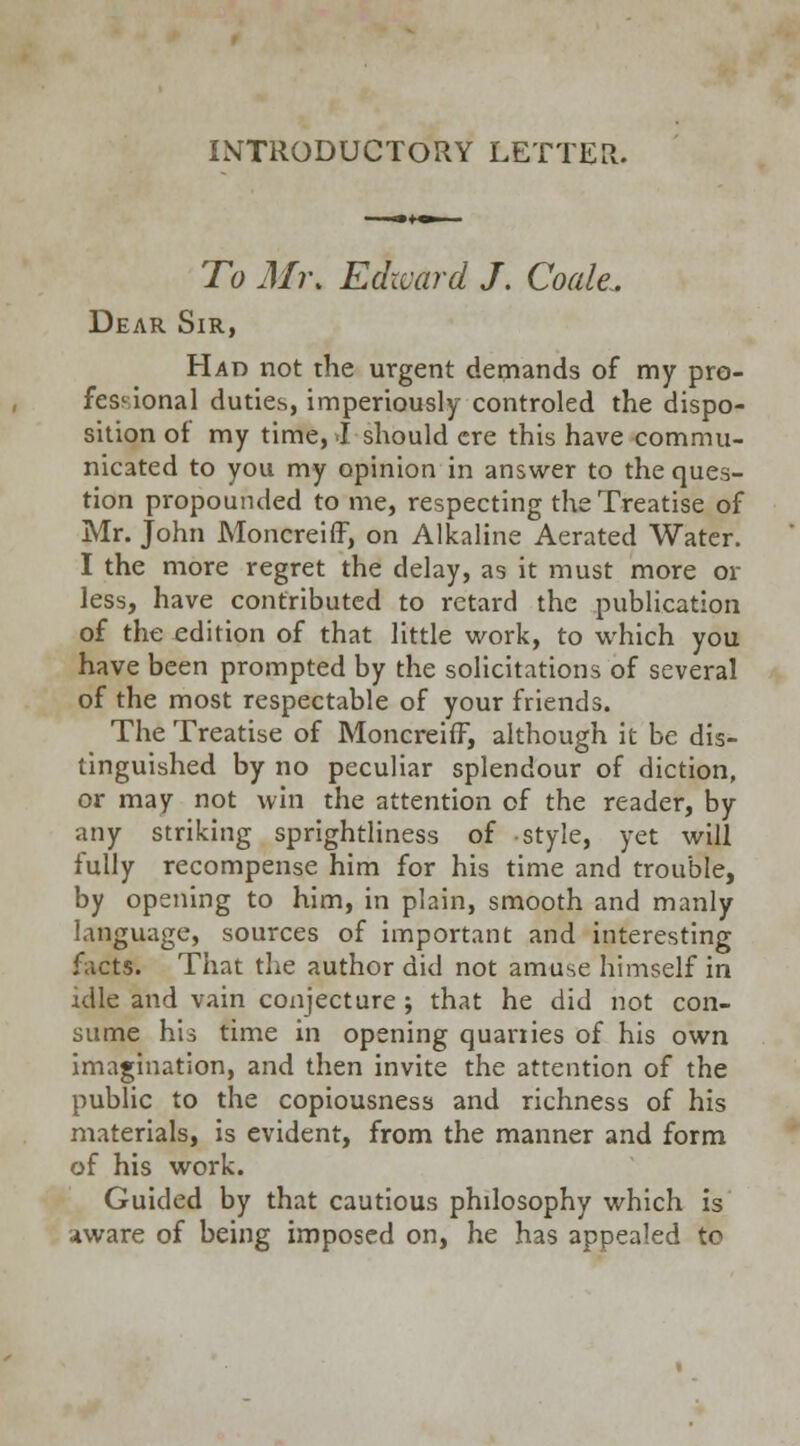 INTRODUCTORY LETTER. To Mi\ Edward /. Coale. Dear Sir, Had not the urgent demands of my pro- fessional duties, imperiously controled the dispo- sition of my time, I should ere this have commu- nicated to you my opinion in answer to the ques- tion propounded to me, respecting the Treatise of Mr. John Moncreiff, on Alkaline Aerated Water. I the more regret the delay, as it must more or less, have contributed to retard the publication of the edition of that little work, to which you have been prompted by the solicitations of several of the most respectable of your friends. The Treatise of Moncreiff, although it be dis- tinguished by no peculiar splendour of diction, or may not win the attention of the reader, by any striking sprightliness of style, yet will fully recompense him for his time and trouble, by opening to him, in plain, smooth and manly language, sources of important and interesting facts. That the author did not amuse himself in idle and vain conjecture ; that he did not con- sume his time in opening quanies of his own imagination, and then invite the attention of the public to the copiousness and richness of his materials, is evident, from the manner and form of his work. Guided by that cautious philosophy which is aware of being imposed on, he has appealed to