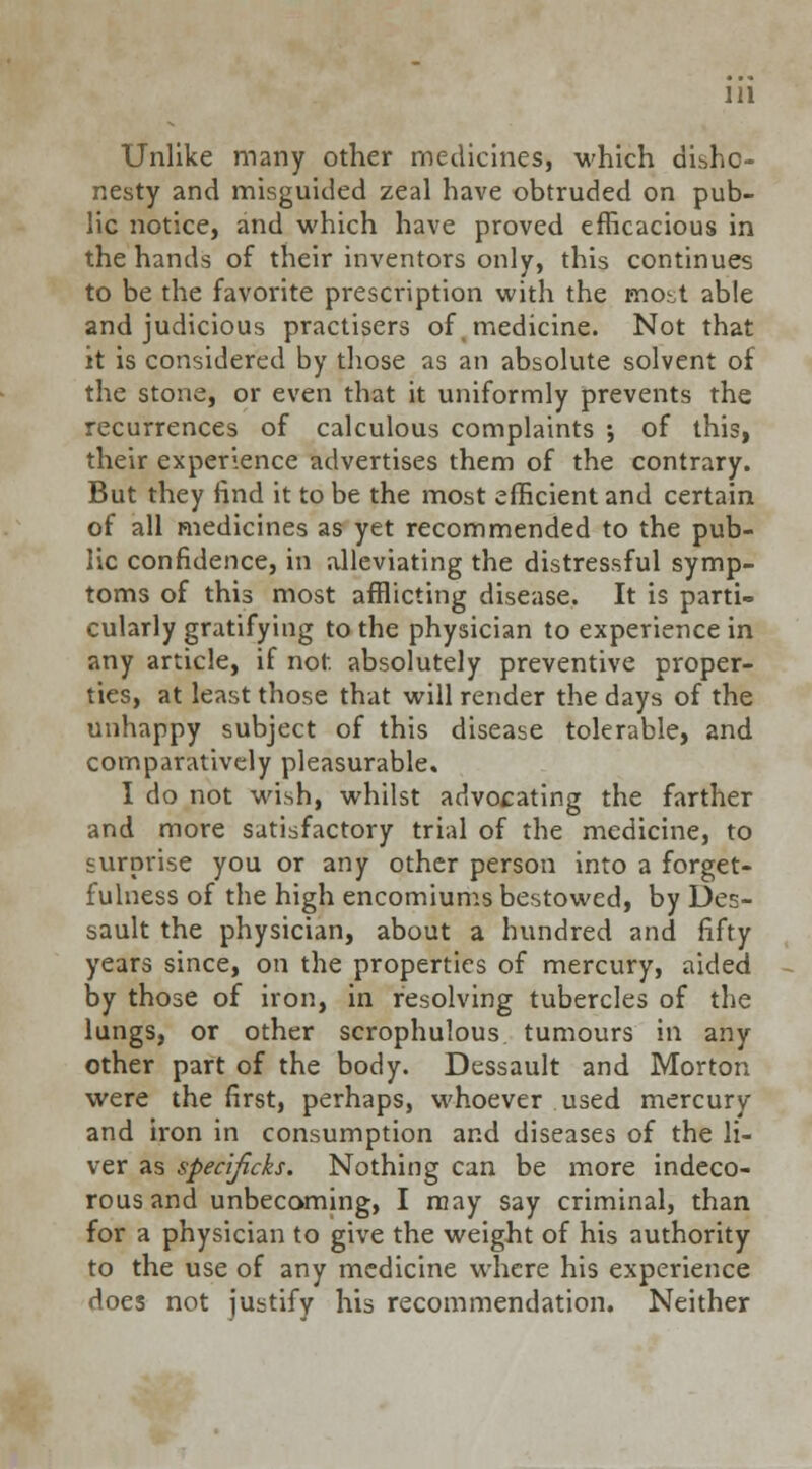 Unlike many other medicines, which disho- nesty and misguided zeal have obtruded on pub- lic notice, and which have proved efficacious in the hands of their inventors only, this continues to be the favorite prescription with the most able and judicious practisers of, medicine. Not that it is considered by those as an absolute solvent of the stone, or even that it uniformly prevents the recurrences of calculous complaints ; of this, their experience advertises them of the contrary. But they find it to be the most efficient and certain of all medicines as yet recommended to the pub- lic confidence, in alleviating the distressful symp- toms of this most afflicting disease. It is parti- cularly gratifying to the physician to experience in any article, if not. absolutely preventive proper- ties, at least those that will render the days of the unhappy subject of this disease tolerable, and comparatively pleasurable. I do not wish, whilst advocating the farther and more satisfactory trial of the medicine, to surprise you or any other person into a forget- fulness of the high encomiums bestowed, by Des- sault the physician, about a hundred and fifty years since, on the properties of mercury, aided by those of iron, in resolving tubercles of the lungs, or other scrophulous tumours in any other part of the body. Dessault and Morton were the first, perhaps, whoever used mercury and iron in consumption and diseases of the li- ver as spedjicks. Nothing can be more indeco- rous and unbecoming, I may say criminal, than for a physician to give the weight of his authority to the use of any medicine where his experience does not justify his recommendation. Neither