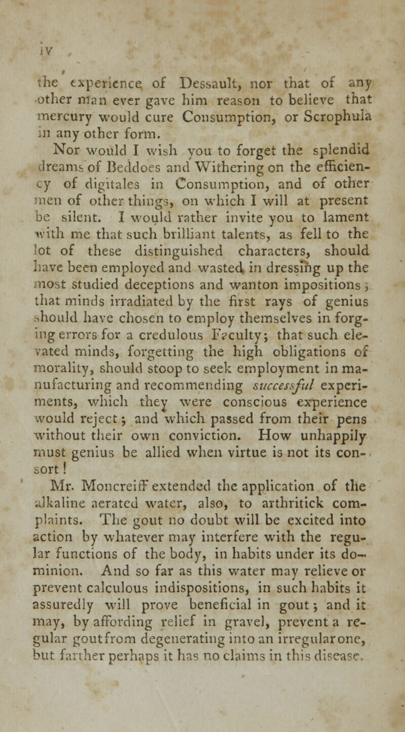 JV the experience of Dessault, nor that of any other man ever gave him reason to believe that mercury would cure Consumption, or Scrophula in any other form. Nor would I wish you to forget the splendid dreams of Beddoes and Withering on the efficien- cy of dighales in Consumption, and of other men of other things, on which I will at present be silent. I would rather invite you to lament with me that such brilliant talents, as fell to the lot of these distinguished characters, should have been employed and wasted, in dressing up the most studied deceptions and wanton impositions ', that minds irradiated by the first rays of genius should have chosen to employ themselves in forg- ing errors for a credulous F?culty; that such ele- vated minds, forgetting the high obligations of morality, should stoop to seek employment in ma- nufacturing and recommending successful experi- ments, which they were conscious experience would reject; and which passed from their pens without their own conviction. How unhappily must genius be allied when virtue is not its con- sort ! Mr. Moncreiff extended the application of the alkaline aerated water, also, to arthritick com- plaints. The gout no doubt will be excited into action by whatever may interfere with the regu- lar functions of the body, in habits under its do- minion. And so far as this water may relieve or prevent calculous indispositions, in such habits it assuredly will prove beneficial in gout •, and it may, by affording relief in gravel, prevent a re- gular goutfrom degenerating into an irregularone, but farther perhaps it has no claims in this disea^f