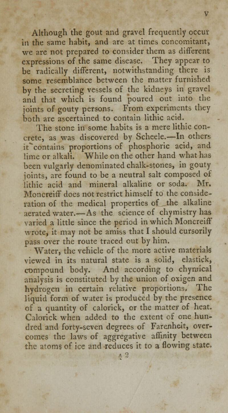 Although the gout and gravel frequently occur in the same habit, and are at times concomitant, we are not prepared to consider them as different expressions of the same disease. They appear to be radically different, notwithstanding there is some resemblance between the matter furnished by the secreting vessels of the kidneys in gravel and that which is found poured out into the joints of gouty persons. From experiments they both are ascertained to contain lithic acid. The stone in some habits is a mere lithic con- crete, as was discovered by Scheele.—In others it^contains proportions of phosphoric acid, and lime or alkali. While on the other hand what has been vulgarly denominated chalk-stones, in gouty joints, are found to be a neutral salt composed of lithic acid and mineral alkaline or soda. Mr. Moncreiff does not restrict himself to the conside- ration of the medical properties of the alkaline aerated water.—As the science of chymistry has varied a little since the period in which Moncreiff wrote, it may not be amiss that I should cursorily pass over the route traced out by him. Water, the vehicle of the more active materials viewed in its natural state is a solid, elastick, compound body. And according to chymical analysis is constituted by the union of oxigen and hydrogen in certain relative proportions. The liquid form of water is produced by the presence of a quantity of calorick, or the matter of heat. Calorick when added to the extent of one hun- dred and forty-seven degrees of Farenheit, over- comes the laws of aggregative affinity between the atoms of ice and reduces it to a flowing state.