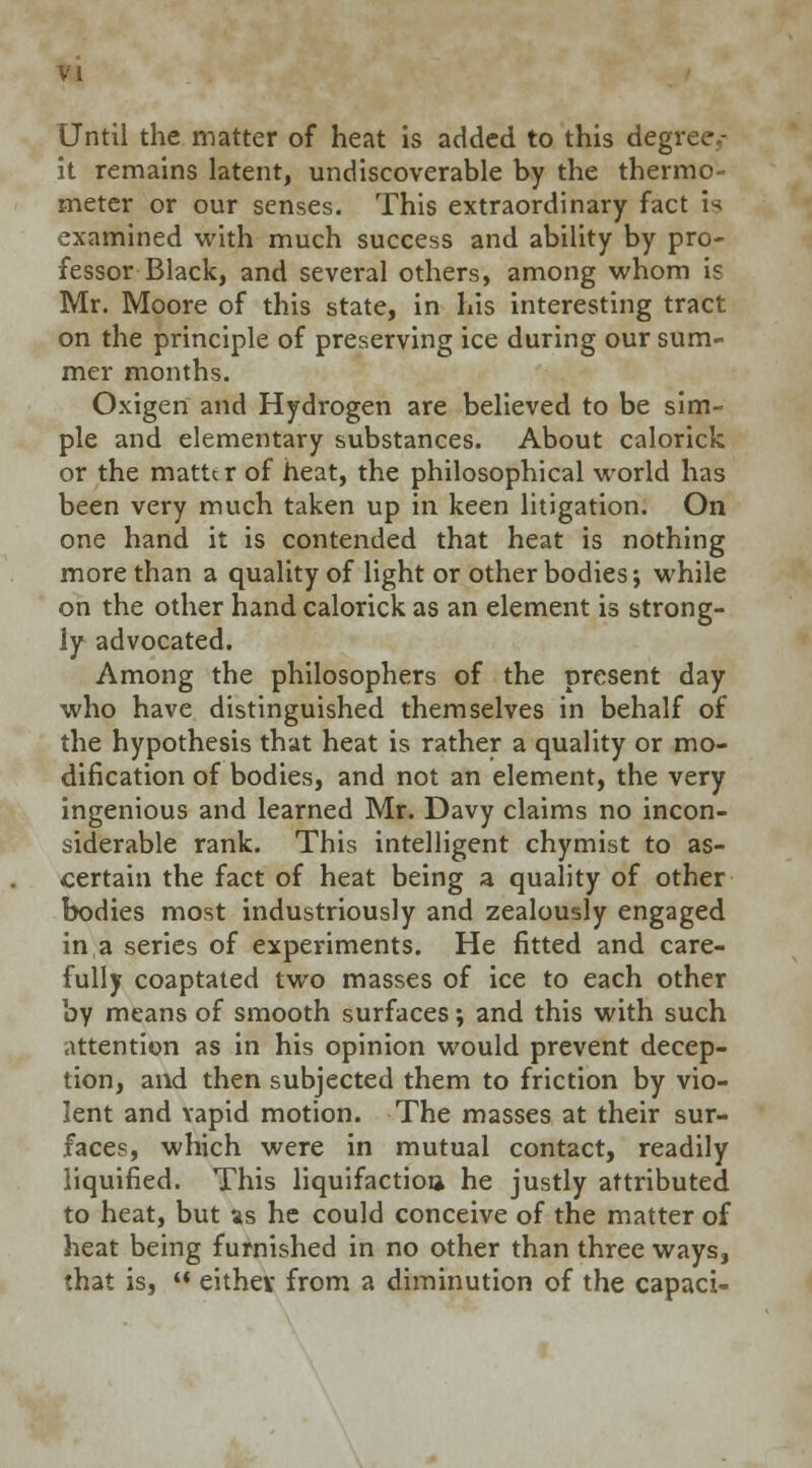 Until the matter of heat is added to this degree,- it remains latent, undiscoverable by the thermo- meter or our senses. This extraordinary fact is examined with much success and ability by pro- fessor Black, and several others, among whom is Mr. Moore of this state, in his interesting tract on the principle of preserving ice during our sum- mer months. Oxigen and Hydrogen are believed to be sim- ple and elementary substances. About calorick or the matte r of heat, the philosophical world has been very much taken up in keen litigation. On one hand it is contended that heat is nothing more than a quality of light or other bodies j while on the other hand calorick as an element is strong- ly advocated. Among the philosophers of the present day who have distinguished themselves in behalf of the hypothesis that heat is rather a quality or mo- dification of bodies, and not an element, the very ingenious and learned Mr. Davy claims no incon- siderable rank. This intelligent chymist to as- certain the fact of heat being a quality of other bodies most industriously and zealously engaged in a series of experiments. He fitted and care- fully coaptated two masses of ice to each other by means of smooth surfaces; and this with such attention as in his opinion would prevent decep- tion, and then subjected them to friction by vio- lent and vapid motion. The masses at their sur- faces, which were in mutual contact, readily liquified. This liquifactioa he justly attributed to heat, but as he could conceive of the matter of heat being furnished in no other than three ways, that is,  eithev from a diminution of the capaci-