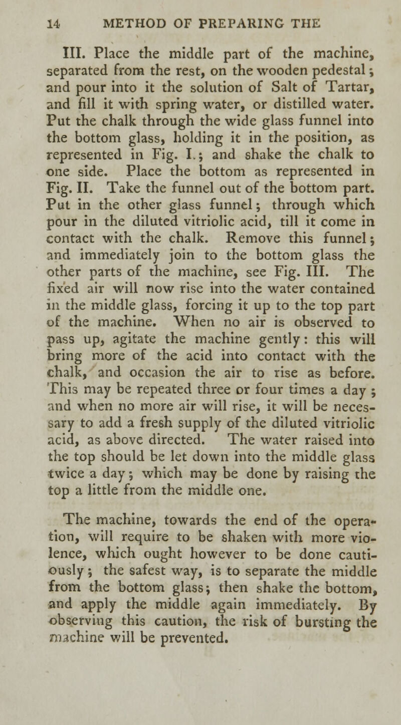 III. Place the middle part of the machine, separated from the rest, on the wooden pedestal; and pour into it the solution of Salt of Tartar, and fill it with spring water, or distilled water. Put the chalk through the wide glass funnel into the bottom glass, holding it in the position, as represented in Fig. I.; and shake the chalk to one side. Place the bottom as represented in Fig. II. Take the funnel out of the bottom part. Put in the other glass funnel; through which pour in the diluted vitriolic acid, till it come in contact with the chalk. Remove this funnel ; and immediately join to the bottom glass the other parts of the machine, see Fig. III. The fixed air will now rise into the water contained in the middle glass, forcing it up to the top part of the machine. When no air is observed to pass up, agitate the machine gently: this will bring more of the acid into contact with the chalk, and occasion the air to rise as before. This may be repeated three or four times a day ; and when no more air will rise, it will be neces- sary to add a fresh supply of the diluted vitriolic acid, as above directed. The water raised into the top should be let down into the middle glass twice a day; which may be done by raising the top a little from the middle one. The machine, towards the end of the opera- tion, will require to be shaken with more vio- lence, which ought however to be done cauti- ously j the safest way, is to separate the middle from the bottom glass; then shake the bottom, and apply the middle again immediately. By observing this caution, the risk of bursting the machine will be prevented.