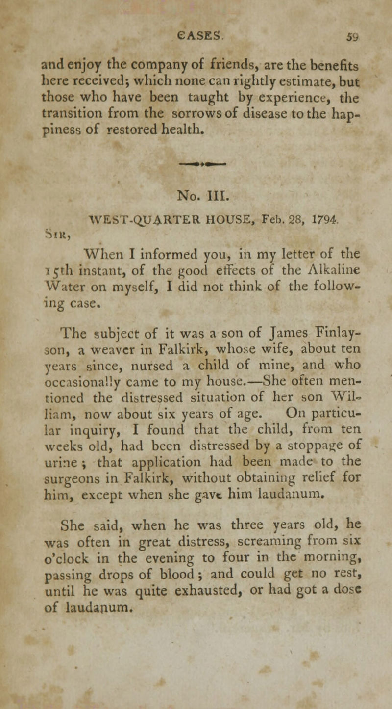 and enjoy the company of friends, are the benefits here received; which none can rightly estimate, but those who have been taught by experience, the transition from the sorrows of disease to the hap- piness of restored health. Sir, No. III. WEST-QUARTER HOUSE, Feb. 28, 1794. When I informed you, in my letter of the 15th instant, of the good effects of the Alkaline Water on myself, I did not think, of the follow- ing case. The subject of it was a son of James Finlay- son, a weaver in Falkirk, whose wife, about ten years since, nursed a child of mine, and who occasionally came to my house.—She often men- tioned the distressed situation of her son Wil- liam, now about six years of age. On particu- lar inquiry, I found that the child, from ten weeks old, had been distressed by a stoppage of urine ; that application had been made to the surgeons in Falkirk, without obtaining relief for him, except when she gave him laudanum. She said, when he was three years old, he was often in great distress, screaming from six o'clock in the evening to four in the morning, passing drops of blood; and could get no rest, until he was quite exhausted, or had got a dose of laudanum.