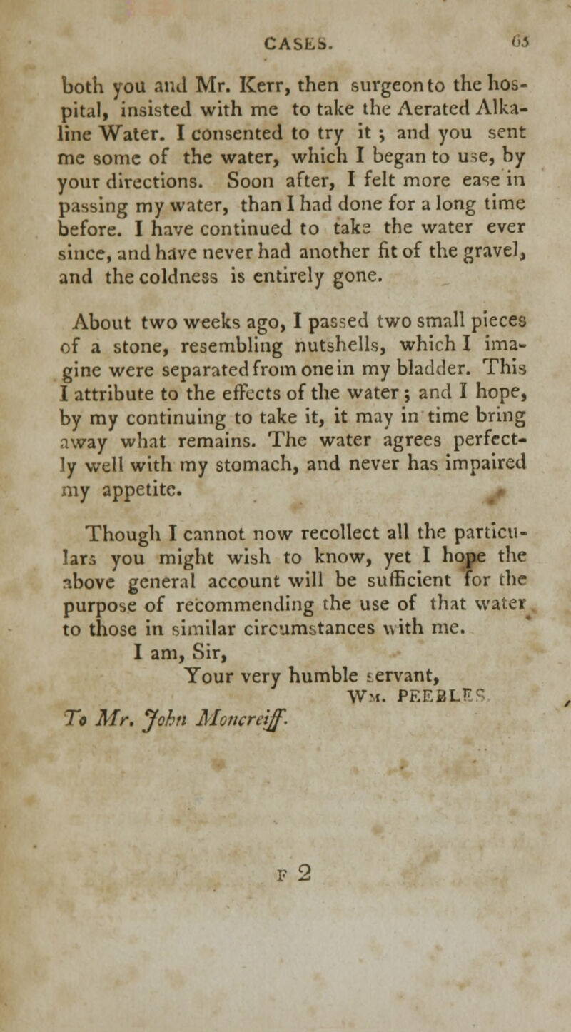 both you and Mr. Kerr, then surgeon to the hos- pital, insisted with me to take the Aerated Alka- line Water. I consented to try it ; and you sent me some of the water, which I began to use, by your directions. Soon after, I felt more ease in passing my water, than I had done for a long time before. I have continued to take the water ever since, and have never had another fit of the gravel, and the coldness is entirely gone. About two weeks ago, I passed two small pieces of a stone, resembling nutshells, which I ima- gine were separated from one in my bladder. This I attribute to the effects of the water; and I hope, by my continuing to take it, it may in time bring away what remains. The water agrees perfect- ly well with my stomach, and never has impaired my appetite. Though I cannot now recollect all the particu- lars you might wish to know, yet I hope the above general account will be sufficient for the purpose of recommending the use of that water. to those in similar circumstances with me. I am, Sir, Your very humble iervant, Wm. PEEBLES To Mr. John Moncretff. F 2