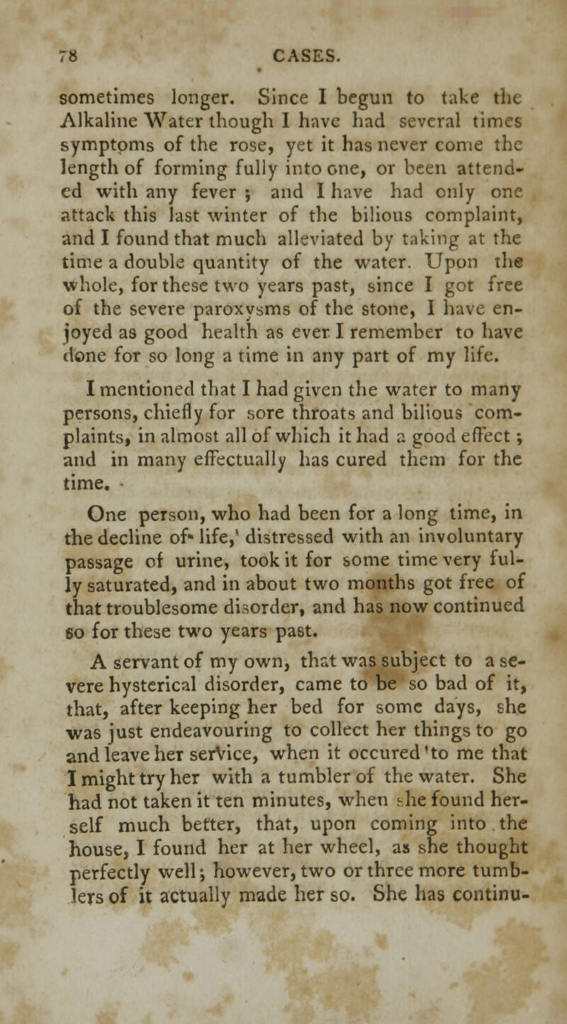 sometimes longer. Since I begun to take tin. Alkaline Water though I have had several times symptoms of the rose, yet it has never come the length of forming fully into one, or been attend- ed with any fever ; and I have had only one attack this last winter of the bilious complaint, and I found that much alleviated by taking at the time a double quantity of the water. Upon the whole, for these two years past, since I got free of the severe paroxysms of the stone, I have en- joyed as good health as ever I remember to have done for so long a time in any part of my life. I mentioned that I had given the water to many persons, chiefly for sore throats and bilious com- plaints, in almost all of which it had a good effect; and in many effectually has cured them for the time. One person, who had been for a long time, in the decline of- life,' distressed with an involuntary passage of urine, took it for some time very ful- ly saturated, and in about two months got free of that troublesome disorder, and has now continued so for these two years past. A servant of my own, that was subject to a se- vere hysterical disorder, came to be so bad of it, that, after keeping her bed for some days, she was just endeavouring to collect her things to go and leave her service, when it occured'to me that I might try her with a tumbler of the water. She had not taken it ten minutes, when -he found her- self much better, that, upon coming into the house, I found her at her wheel, as she thought perfectly well-, however, two or three more tumb- lers of it actually made her so. She has continu-