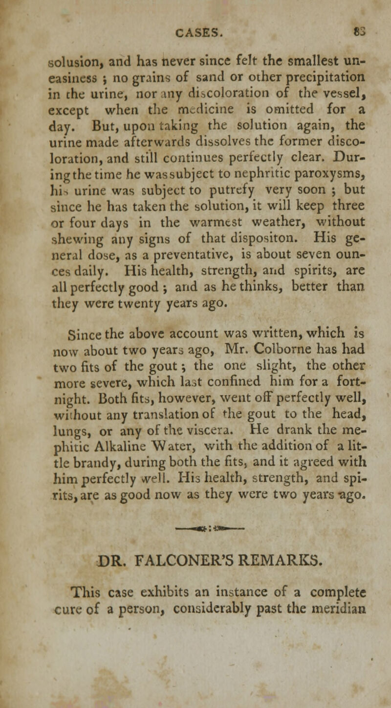 solusion, and has never since felt the smallest un- easiness ; no grains of sand or other precipitation in che urine, nor my discoloration of the vessel, except when the medicine is omitted for a day. But, upon taking the solution again, the urine made afterwards dissolves the former disco- loration, and still continues perfectly clear. Dur- ing the time he wassubject to nephritic paroxysms, hi^ urine was subject to putrefy very soon ; but since he has taken the solution, it will keep three or four days in the warmest weather, without shewing any signs of that dispositon. His ge- neral dose, as a preventative, is about seven oun- ces daily. His health, strength, and spirits, are all perfectly good ; and as he thinks, better than they were twenty years ago. Since the above account was written, which is now about two years ago, Mr. Colborne has had two fits of the gout; the one slight, the other more severe, which la.it confined him for a fort- night. Both fits, however, went off perfectly well, without any translation of the gout to the head, lungs, or any of the viscera. He drank the me- phitic Alkaline W ater, with the addition of a lit- tle brandy, during both the fits, and it agreed with him perfectly *vell. His health, strength, and spi- rits, are as good now as they were two years -ago. DR. FALCONER'S REMARKS. This case exhibits an instance of a complete cure of a person, considerably past the meridian