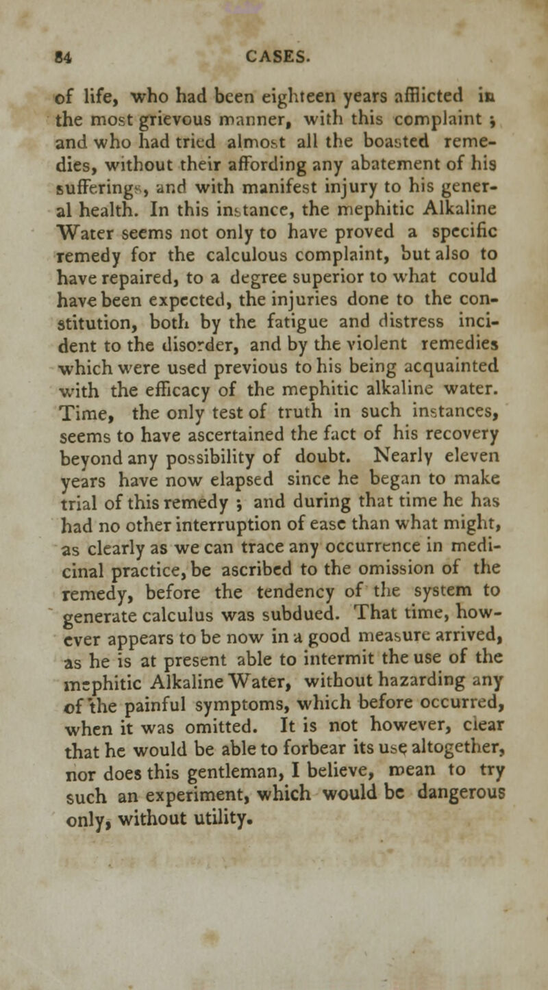 of life, who had been eighteen years afflicted in the most grievous manner, with this complaint * and who had tried almost all the boasted reme- dies, without their affording any abatement of his sufferings, and with manifest injury to his gener- al health. In this instance, the mephitic Alkaline Water seems not only to have proved a specific remedy for the calculous complaint, but also to have repaired, to a degree superior to what could have been expected, the injuries done to the con- stitution, both by the fatigue and distress inci- dent to the disorder, and by the violent remedies which were used previous to his being acquainted with the efficacy of the mephitic alkaline water. Time, the only test of truth in such instances, seems to have ascertained the fact of his recovery beyond any possibility of doubt. Nearly eleven years have now elapsed since he began to make trial of this remedy ; and during that time he has had no other interruption of ease than what might, as clearly as we can trace any occurrence in medi- cinal practice, be ascribed to the omission of the remedy, before the tendency of the system to generate calculus was subdued. That time, how- ever appears to be now in a good measure arrived, as he is at present able to intermit the use of the mephitic Alkaline Water, without hazarding any ©f the painful symptoms, which before occurred, when it was omitted. It is not however, ciear that he would be able to forbear its use altogether, nor does this gentleman, I believe, mean to try such an experiment, which would be dangerous only, without utility.