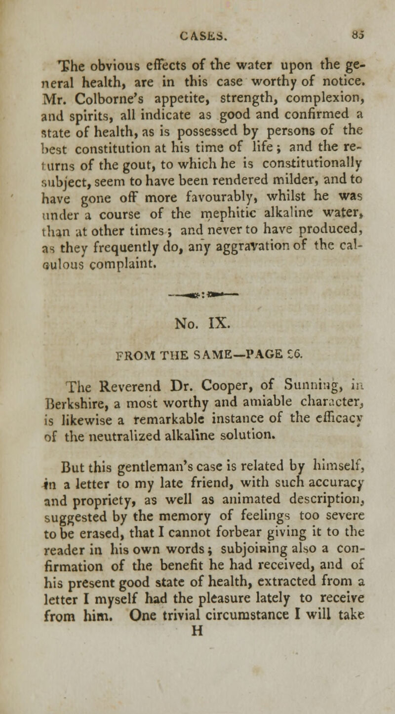 The obvious effects of the water upon the ge- neral health, are in this case worthy of notice. Mr. Colborne's appetite, strength, complexion, and spirits, all indicate as good and confirmed a state of health, as is possessed by persons of the best constitution at his time of life ; and the re- t urns of the gout, to which he is constitutionally subject, seem to have been rendered milder, and to have gone off more favourably, whilst he was under a course of the mephitic alkaline water* than at other times; and never to have produced, as they frequently do, any aggravation of the cal- culous complaint. No. IX. FROM THE SAME—PAGE £6. The Reverend Dr. Cooper, of Sunning, in Berkshire, a most worthy and amiable character, is likewise a remarkable instance of the efficacy of the neutralized alkaline solution. But this gentleman's case is related by himself, in a letter to my late friend, with such accuracy and propriety, as well as animated description, suggested by the memory of feelings too severe to be erased, that I cannot forbear giving it to the reader in his own words; subjoining also a con- firmation of the benefit he had received, and of his present good state of health, extracted from a letter I myself had the pleasure lately to receive from him. One trivial circumstance I will take H