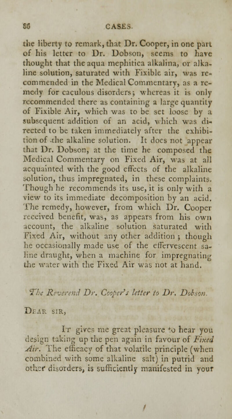 the liberty to remark, that Dr. Cooper, in one part of his letter to Dr. Dobson, seems to have thought that the aqua mephitica alkalina, or alka- line solution, saturated with Fixible air, was re- commended in the Medical Commentary, as a re- medy for caculous disorders; whereas it is only recommended there as containing a large quantity of Fixible Air, which was to be set loose by a subsequent addition of an acid, which was di- rected to be taken immediately after the exhibi- tion of -rhe alkaline solution. It docs not appear that Dr. Dobson, at the time he composed the Medical Commentary on Fixed Air, was at all acquainted with the good effects of the alkaline solution, thus impregnated, in these complaints. Though he recommends its use, it is only with a view to its immediate decomposition by an acid. The remedy, however, from which Dr. Cooper received benefit, was, as appears from his own account, the alkaline solution saturated with Fixed Air, without any other addition ; though he occasionally made use of the effervescent sa- line draught, when a machine for impregnating the water with the Fixed Air was not at hand. 27-v Reverend Dr. Cooper's letter to Dr. Dobson. Dear sir, It gives me great pleasure to hear you design taking up the pen again in favour of Fixed Air. The efficacy of that volatile principle (when combined with some alkaline salt) in putrid and other disorders, is sufficiently manifested in your