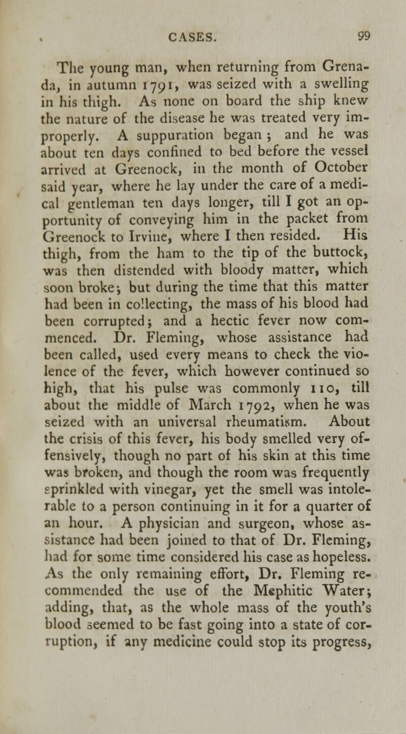 The young man, when returning from Grena- da, in autumn 1791, was seized with a swelling in his thigh. As none on board the ship knew the nature of the disease he was treated very im- properly. A suppuration began ; and he was about ten days confined to bed before the vessel arrived at Greenock, in the month of October said year, where he lay under the care of a medi- cal gentleman ten days longer, till I got an op- portunity of conveying him in the packet from Greenock to Irvine, where I then resided. His thigh, from the ham to the tip of the buttock, was then distended with bloody matter, which soon broke-, but during the time that this matter had been in collecting, the mass of his blood had been corrupted; and a hectic fever now com- menced. Dr. Fleming, whose assistance had been called, used every means to check the vio- lence of the fever, which however continued so high, that his pulse was commonly no, till about the middle of March 1792, when he was seized with an universal rheumatism. About the crisis of this fever, his body smelled very of- fensively, though no part of his skin at this time was broken, and though the room was frequently sprinkled with vinegar, yet the smell was intole- rable to a person continuing in it for a quarter of an hour. A physician and surgeon, whose as- sistance had been joined to that of Dr. Fleming, had for some time considered his case as hopeless. As the only remaining effort, Dr. Fleming re- commended the use of the Mephitic Water; adding, that, as the whole mass of the youth's blood seemed to be fast going into a state of cor- ruption, if any medicine could stop its progress,