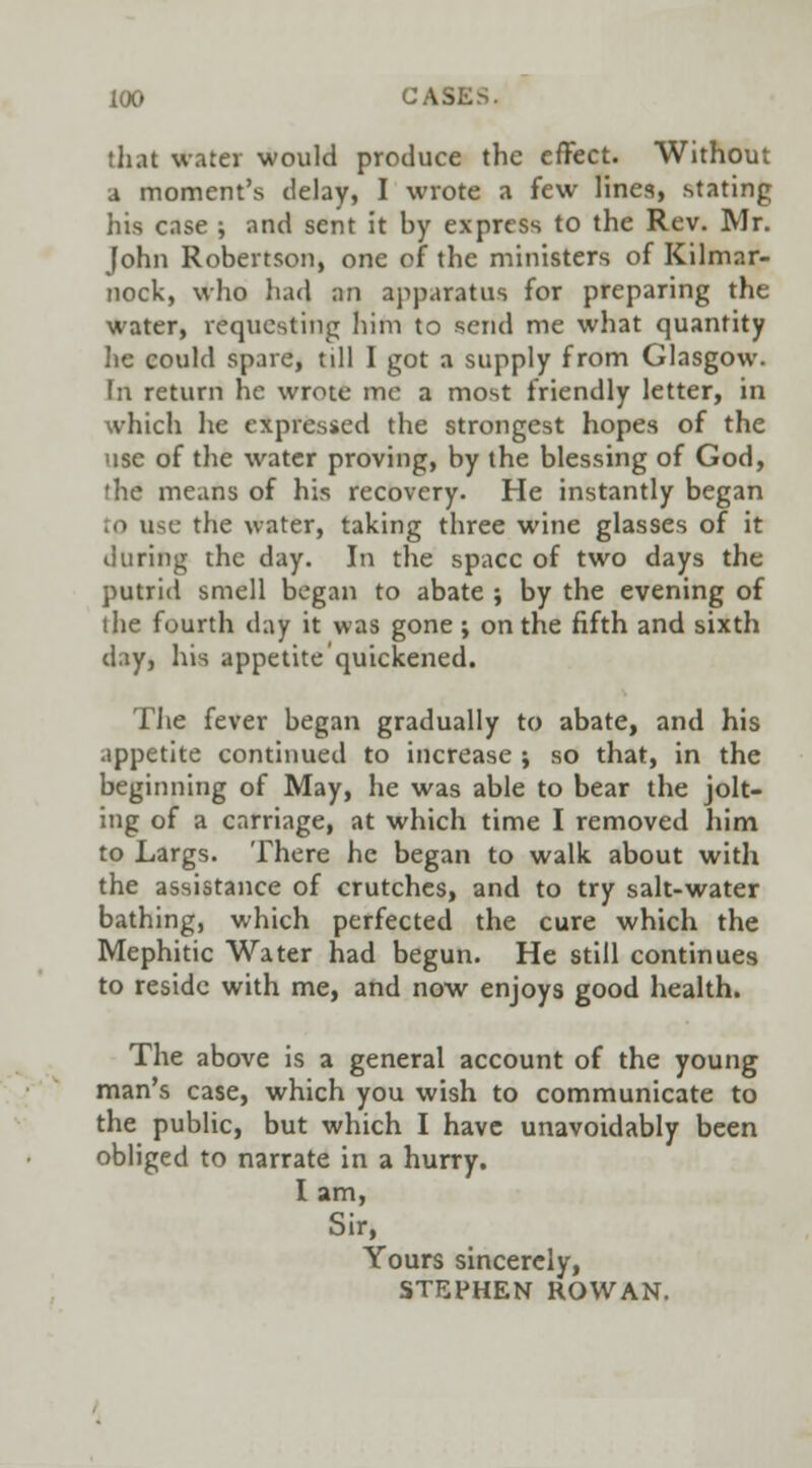 that water would produce the effect. Without a moment's delay, I wrote a few line3, stating his case ; and sent it by express to the Rev. Mr. John Robertson, one of the ministers of Kilmar- nock, who had an apparatus for preparing the water, requesting him to send me what quantity lie could spare, till I got a supply from Glasgow. In return he wrote me a most friendly letter, in which he expressed the strongest hopes of the use of the water proving, by the blessing of God, the means of his recovery. He instantly began p u-,c- the water, taking three wine glasses of it during the day. In the space of two days the putrid smell began to abate ; by the evening of the fourth day it was gone ; on the fifth and sixth day, his appetite'quickened. The fever began gradually to abate, and his appetite continued to increase ; so that, in the beginning of May, he was able to bear the jolt- ing of a carriage, at which time I removed him to Largs. There he began to walk about with the assistance of crutches, and to try salt-water bathing, which perfected the cure which the Mephitic Water had begun. He still continues to reside with me, and now enjoys good health. The above is a general account of the young man's case, which you wish to communicate to the public, but which I have unavoidably been obliged to narrate in a hurry. I am, Sir, Yours sincerely, STEPHEN ROWAN.