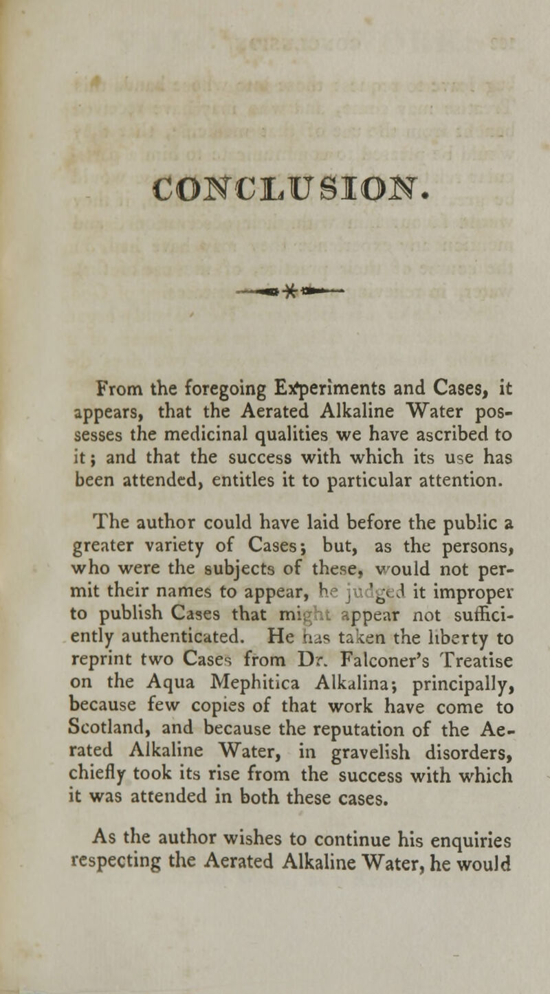 CONCLUSION. From the foregoing Experiments and Cases, it appears, that the Aerated Alkaline Water pos- sesses the medicinal qualities we have ascribed to it; and that the success with which its use has been attended, entitles it to particular attention. The author could have laid before the public a greater variety of Cases; but, as the persons, who were the subjects of these, would not per- mit their names to appear, he judged it improper to publish Cases that might appear not suffici- ently authenticated. He has taken the liberty to reprint two Cases from Dr. Falconer's Treatise on the Aqua Mephitica Alkalina; principally, because few copies of that work have come to Scotland, and because the reputation of the Ae- rated Alkaline Water, in gravelish disorders, chiefly took its rise from the success with which it was attended in both these cases. As the author wishes to continue his enquiries respecting the Aerated Alkaline Water, he would