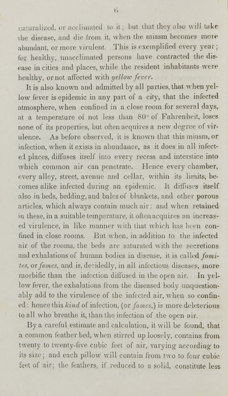 naturalized, or acclimated to it; but that they also will take the disease, and die from it, when the miasm becomes more abundant, or more virulent. This is exemplified every year : for healthy, unacclimated persons have contracted the dis- ease in cities and places, while the resident inhabitants were healthy, or not affected with yellow fever. It is also known and admitted by all parties, that when yel- low fever is epidemic in any part of a city, that the infected atmosphere, when confined in a close room for several days, at a temperature of not less than 80° of Fahrenheit, loses none of its properties, but often acquires a new degree of vir- ulence. As before observed, it is known that this miasm, or infection, when it exists in abundance, as it does in all infect- ed places, diffuses itself into every recess and interstice into which common air can penetrate. Hence every chamber, every alley, street, avenue and cellar, within its limits, be- comes alike infected during an epidemic. It diffuses itself also in beds, bedding, and bales of blankets, and other porous articles, which always contain much air: and when retained in these, in a suitable temperature, it often acquires an increas- ed virulence, in like manner with that which has been con- fined in close rooms. But when, in addition to the infected air of the rooms, the beds are saturated with the secretions and exhalations of human bodies in disease, it is called fomi- tes, or fomes, and is, decidedly, in alt infectious diseases, more morbific than the infection diffused in the open air. In yel- low fever, the exhalations from the diseased body unquestion- ably add to the virulence of the infected air, when so confin- ed: hence this kind of infection, (or fomes,) is more deleterious to all who breathe it, than the infection of the open air. By a careful estimate and calculation, it will be found, that a common featherbed, when stirred up loosely, contains from twenty to twenty-five cubic feet of air, varying according to its size; and each pillow will contain from two to four cubic feet of air: the feathers, if reduced to a solid, constitute less