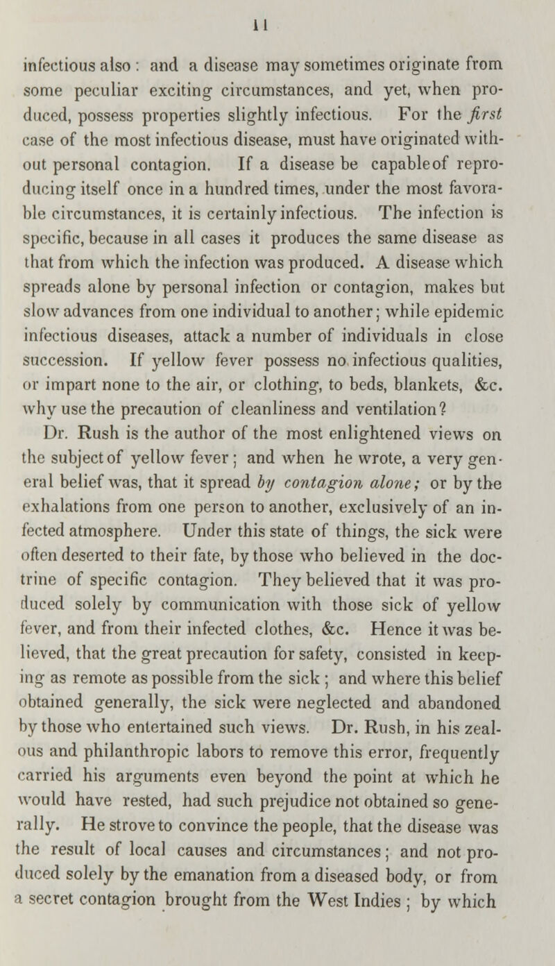 infectious also : and a disease may sometimes originate from some peculiar exciting circumstances, and yet, when pro- duced, possess properties slightly infectious. For the first case of the most infectious disease, must have originated with- out personal contagion. If a disease be capableof repro- ducing itself once in a hundred times, under the most favora- ble circumstances, it is certainly infectious. The infection is specific, because in all cases it produces the same disease as that from which the infection was produced. A disease which spreads alone by personal infection or contagion, makes but slow advances from one individual to another; while epidemic infectious diseases, attack a number of individuals in close succession. If yellow fever possess no infectious qualities, or impart none to the air, or clothing, to beds, blankets, &c. why use the precaution of cleanliness and ventilation? Dr. Rush is the author of the most enlightened views on the subject of yellow fever; and when he wrote, a very gen- eral belief was, that it spread by contagion alone; or by the exhalations from one person to another, exclusively of an in- fected atmosphere. Under this state of things, the sick were often deserted to their fate, by those who believed in the doc- trine of specific contagion. They believed that it was pro- duced solely by communication with those sick of yellow fever, and from their infected clothes, &c. Hence it was be- lieved, that the great precaution for safety, consisted in keep- ing as remote as possible from the sick ; and where this belief obtained generally, the sick were neglected and abandoned by those who entertained such views. Dr. Rush, in his zeal- ous and philanthropic labors to remove this error, frequently carried his arguments even beyond the point at which he would have rested, had such prejudice not obtained so gene- rally. He strove to convince the people, that the disease was the result of local causes and circumstances; and not pro- duced solely by the emanation from a diseased body, or from a secret contagion brought from the West Indies ; by which