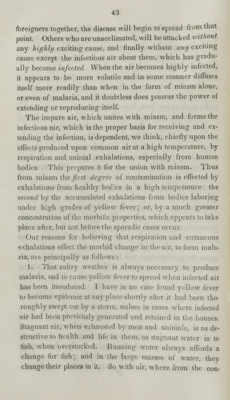 foreigners together, the disease will begin to spread from that point. Others who are unacclimated, will be attacked vithout any highly exciting cause, and finally without any exciting cause except the infectious air about them, which has gradu- ally become infected. When the air becomes highly infected, it appears to be more volatile and in some manner diffuses itself more readily than when in the form of miasm alone, or even of malaria, and it doubtless does possess the power of extending or reproducing itself. The impure air, which unites with miasm, and forms the infectious air, which is the proper basis for receiving and ex- tending the infection, is dependent, we think, chiefly upon the effects produced upon common air at a high temperature, by respiration and animal exhalations, especially from human bodies. This prepares it for the union with miasm. Thus from miasm the first degree of contamination is effected by exhalations from healthy bodies in a high temperature: the second by the accumulated exhalations from bodies laboring under high grades of yellow fever; or, by a much greater concentration of the morbific properties, which appears to take place after, but not before the sporadic cases occur. Our reasons for believing that respiration and cutaneous exhalations effect the morbid change in the air, to form mala- ria, are principally as follows : 1. That sultry weather is always necessary to produce malaria, and to cause yellow fever to spread when infected air has been introduced. I have in no case found yellow fever to become epidemic at any place shortly after it had been tho- roughly swept o-at by a storm, unless in cases where infected air had been previously generated and retained in the houses. Stagnant air, when exhausted by men and animals, is as de- structive to h°alth and life in them, as stagnant water is to fish, when overstocked. Running water always affords a change for fish; and in the large masses of water, they change their places in it. So with air, where from the con-