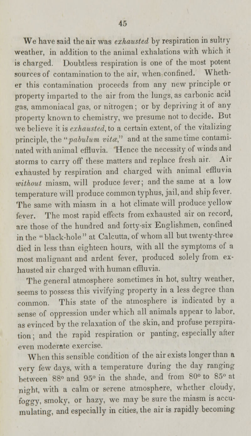 We have said the air was exhausted by respiration in sultry weather, in addition to the animal exhalations with which it is charged. Doubtless respiration is one of the most potent sources of contamination to the air, when confined. Wheth- er this contamination proceeds from any new principle or property imparted to the air from the lungs, as carbonic acid gas, ammoniacal gas, or nitrogen; or by depriving it of any property known to chemistry, we presume not to decide. But we believe it is exhausted, to a certain extent, of the vitalizing principle, the pabulum vita, and at the same time contami- nated with animal effluvia. Hence the necessity of winds and storms to carry off these matters and replace fresh air. Air exhausted by respiration and charged with animal effluvia without miasm, will produce fever; and the same at a low temperature will produce common typhus, jail, and ship fever. The same with miasm in a hot climate will produce yellow fever. The most rapid effects from exhausted air on record, are those of the hundred and forty-six Englishmen, confined in the black-hole at Calcutta, of whom all but twenty-three died in less than eighteen hours, with all the symptoms of a most malignant and ardent fever, produced solely from ex- hausted air charged with human effluvia. The general atmosphere sometimes in hot, sultry weather, seems to possess this vivifying property in a less degree than common. This state of the atmosphere is indicated by a sense of oppression under which all animals appear to labor, as evinced by the relaxation of the skin, and profuse perspira- tion ; and the rapid respiration or panting, especially after even moderate exercise. When this sensible condition of the air exists longer than a very few days, with a temperature during the day ranging between 88° and 95° in the shade, and from 80° to 85° at night, with a calm or serene atmosphere, whether cloudy, foo-gy, smoky, or hazy, we may be sure the miasm is accu- mulating, and especially in cities, the air is rapidly becoming