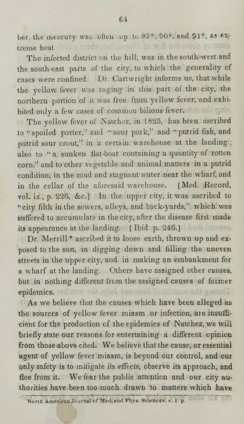 M ber, the mercury vtfas of'un up to 87-?, 903, ttnd 9 I ?, »s Wfr trerne heat. The infected district on the hill, was in the south-west and the southeast parts of the city, to which the generality of cases were confined. Dr. Cartwright informs us, that while the yellow fever was raging- in this part of the city, the northern portion of it was free from yellow fever, and exhi- bited only a few cases of common bilious fever. The yellow fever of Natchez, in 1825, has been ascribed to spoiled porter,1' and sour pork, and putrid fish, and putrid sour crout, in a certain warehouse at the landing ; also to  a sunken fiat-boat containing a quantity of rotten corn, and to other vegetable and animal matters in a putrid condition, in the mud and stagnant water near the wharf, and in the cellar of the aforesaid warehouse. [Med. Record, vol. ix., p. 226, &c] In the upper city, it was ascribed to city filth in the sewers, alleys, and back-yards, which was suffered to accumulate in the city, after the disease first made its appearance at the landing. [ Ibid p. 246.] Dr. Merrill* ascribed it to loose earth, thrown up and ex- posed to the sun, in digging down and filling the uneven streets in the upper city, and in making an embankment for a wharf at the landing. Others have assigned other causes, but in nothing different from the assigned causes of former epidemics. As we believe that the causes Which have been alleged as the sources of yellow fever miasm or infection, are insuffi- cient for the production of the epidemics of Natchez, we will briefly state our reasons for entertaining a different opinion from those above cited. We believe that the cause, or essential agent of yellow fever miasm, is beyond our control, and our only safety is to mitigate its effects, observe its approach, and flee from it. We fear the public attention and our city au- thorities have been too much drawn to matters which have