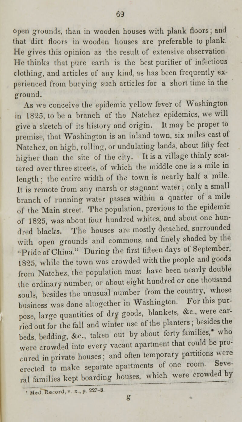 G9 open grounds, than in wooden houses with plank floors; and that dirt floors in wooden houses are preferable to plank. He gives this opinion as the result of extensive observation. He thinks that pure earth is the best purifier of infectious clothing, and articles of any kind, as has been frequently ex- perienced from burying such articles for a short time in the ground. As we conceive the epidemic yellow fever of Washington in 1825, to be a branch of the Natchez epidemics, we will give a sketch of its history and origin. It may be proper to premise, that Washington is an inland town, six miles east of Natchez, on high, rolling, or undulating lands, about fifty feet higher than the site of the city. It is a village thinly scat- tered over three streets, of which the middle one is a mile in length ; the entire width of the town is nearly half a mile. It is remote from any marsh or stagnant water; only a small branch of running water passes within a quarter of a mile of the Main street. The population, previous to the epidemic of 1825, was about four hundred whites, and about one hun- dred blacks. The houses are mostly detached, surrounded with open grounds and commons, and finely shaded by the Pride of China. During the first fifteen days of September, 1825, while the town was crowded with the people and goods from'Natchez, the population must have been nearly double the ordinary number, or about eight hundred or one thousand souls, besides the unusual number from the country, whose business was done altogether in Washington. For this pur- pose large quantities of dry goods, blankets, &c, were car- ried out for the fall and winter use of the planters; besides the beds bedding, &c, taken out by about forty families,* who were crowded into every vacant apartment that could be pro- cured in private houses; and often temporary partitions were erected to make separate apartments of one room. Seve- ral families kept boarding touiw^hi^^