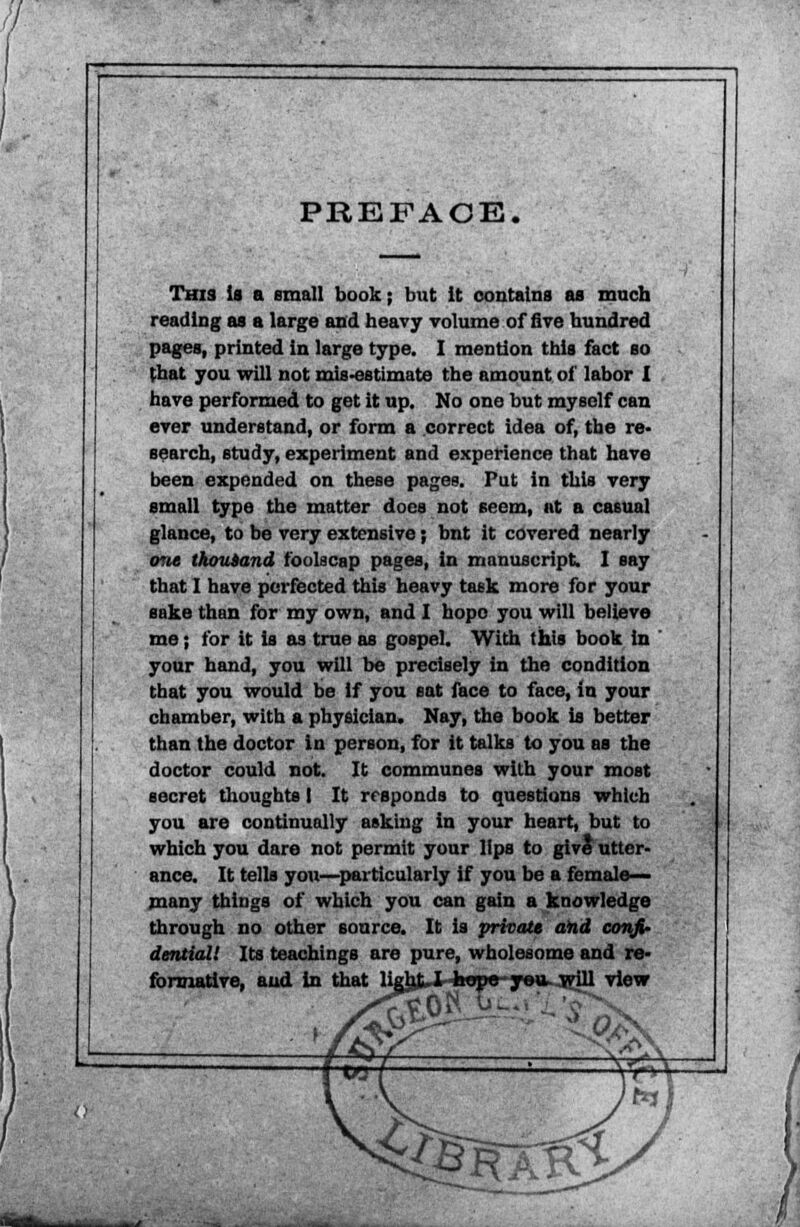 PREFACE. This is a small book; but it contains as much reading as a large and heavy volume of five hundred pages, printed in large type. I mention this fact so that you will not mis-estimate the amount of labor I have performed to get it up. No one but myself can ever understand, or form a correct idea of, the re- search, study, experiment and experience that have been expended on these pages. Put in this very small type the matter does not seem, at a casual glance, to be very extensive; bnt it covered nearly one thousand foolscap pages, in manuscript. I say that I have perfected this heavy task more for your sake than for my own, and I hopo you will believe me; for it is as true as gospel. With this book in your hand, you will be precisely in the condition that you would be if you sat face to face, in your chamber, with a physician. May, the book is better than the doctor in person, for it talks to you as the doctor could not. It communes with your most secret thoughts I It responds to questions which you are continually asking in your heart, but to which you dare not permit your lips to give utter- ance. It tells you—particularly if you be a female- many things of which you can gain a knowledge through no other source. It is private and confi- dential! Its teachings are pure, wholesome and re- formative, and in that ligbijHwpe-ye»- will view