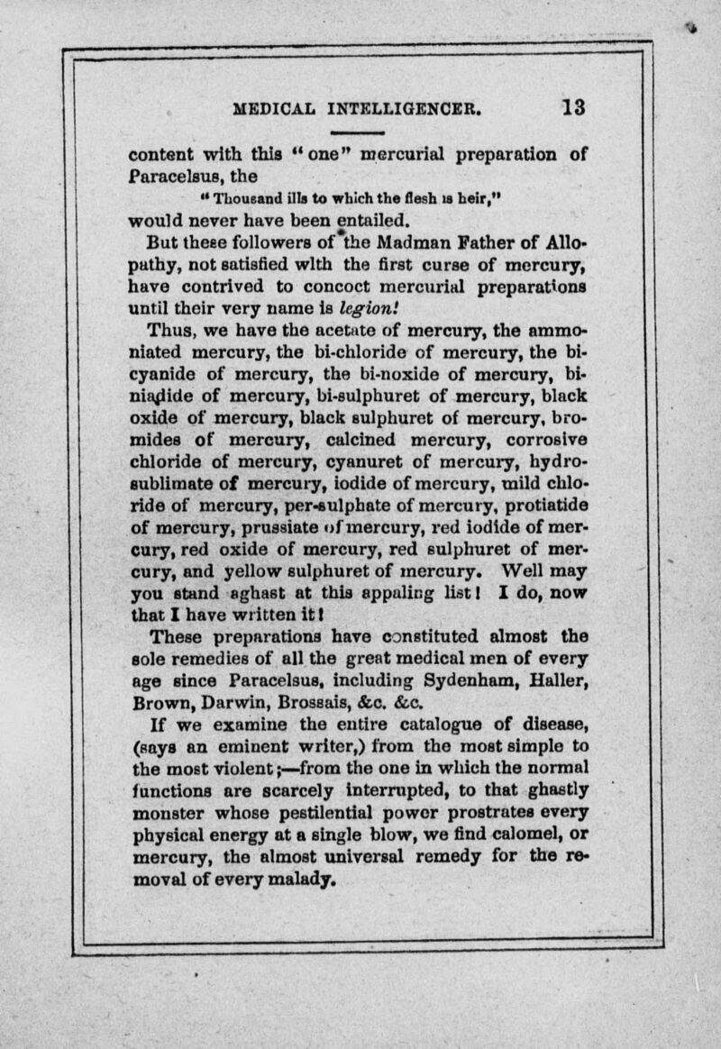 content with this  one mercurial preparation of Paracelsus, the  Thousand ilia to which the flesh la heir, would never have been entailed. But theee followers of the Madman Father of Allo- pathy, not satisfied with the first curse of mercury, have contrived to concoct mercurial preparations until their very name is legion! Thus, we have the acetate of mercury, the ammo- niated mercury, the bi-chloride of mercury, the bi- cyanide of mercury, the bi-noxide of mercury, bi- niadide of mercury, bi-sulphuret of mercury, black oxide of mercury, black sulphuret of mercury, bro- mides of mercury, calcined mercury, corrosive chloride of mercury, cyanuret of mercury, hydro- sublimate of mercury, iodide of mercury, mild chlo- ride of mercury, per-sulpbate of mercury, protiatide of mercury, prussiate of mercury, red iodide of mer- cury, red oxide of mercury, red sulphuret of mer- cury, and yellow sulphuret of mercury. Well may you stand aghast at this appaling list I I do, now that I have written it I These preparations have constituted almost the sole remedies of all the great medical men of every age since Paracelsus, including Sydenham, Haller, Brown, Darwin, Brossais, &c. &c. If we examine the entire catalogue of disease, (says an eminent writer,) from the most simple to the most violent;—from the one in which the normal functions are scarcely Interrupted, to that ghastly monster whose pestilential power prostrates every physical energy at a single blow, we find calomel, or mercury, the almost universal remedy for the re- moval of every malady.