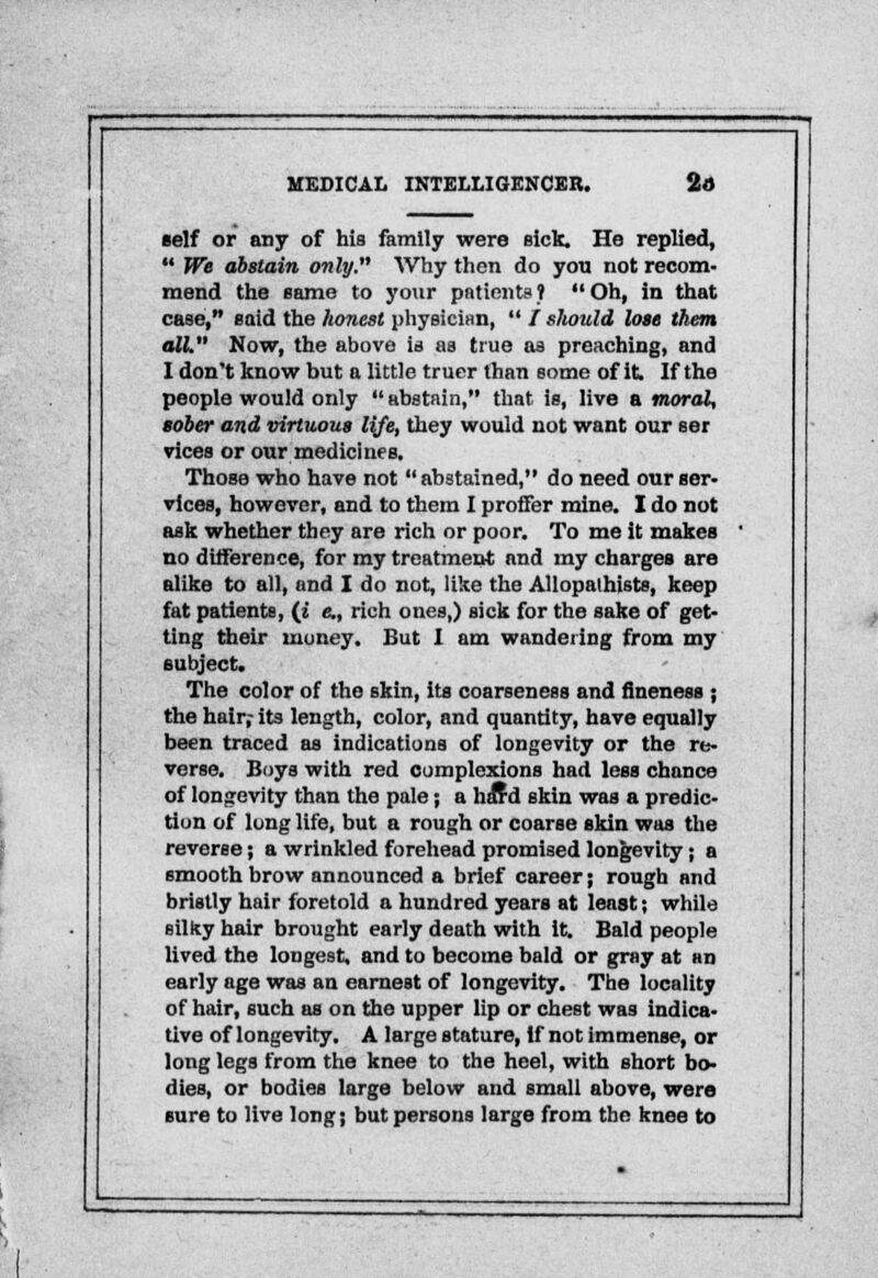 self or any of his family were sick. He replied,  We abstain only. Why then do you not recom- mend the same to your patients ?  Oh, in that case, said the honest physician,  / should lose them all. Now, the above is as true as preaching, and I don't know but a little truer than some of it If the people would only *' abstain, that is, live a moral, sober and virtuous life, they would not want our ser vices or our medicines. Those who have not  abstained, do need our ser- vices, however, and to them I proffer mine. I do not ask whether they are rich or poor. To me it makes no difference, for my treatment and my charges are alike to all, and I do not, like the AUopathists, keep fat patients, (i c, rich ones,) sick for the sake of get- ting their money. But I am wandering from my subject. The color of the skin, its coarseness and fineness ; the hair; its length, color, and quantity, have equally been traced as indications of longevity or the re- verse. Boys with red complexions had less chance of longevity than the pale; a haTd skin was a predic- tion of long life, but a rough or coarse skin was the reverse; a wrinkled forehead promised longevity; a smooth brow announced a brief career; rough and bristly hair foretold a hundred years at least; while silky hair brought early death with it. Bald people lived the longest, and to become bald or gray at an early age was an earnest of longevity. The locality of hair, such as on the upper lip or chest was indica- tive of longevity. A large stature, If not immense, or long legs from the knee to the heel, with short bo- dies, or bodies large below and small above, were sure to live long; but persons large from the knee to