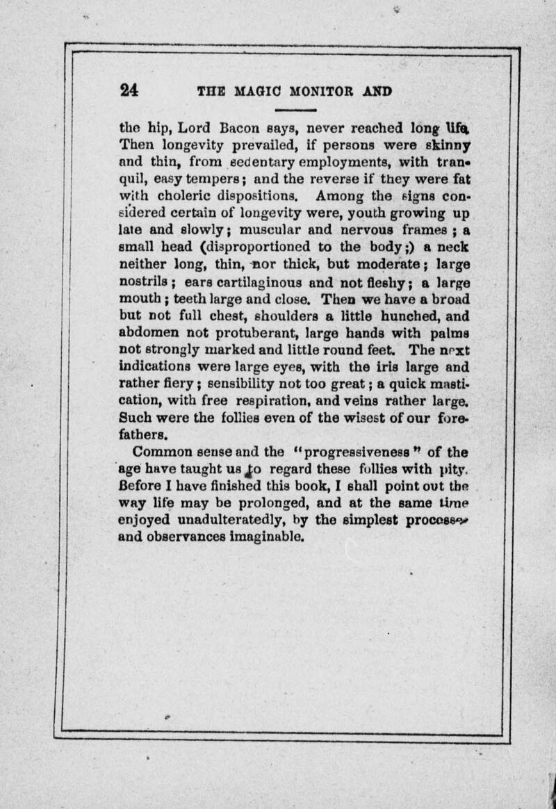 tho hip, Lord Bacon says, never reached long Uf% Then longevity prevailed, if persons were skinny and thin, from sedentary employments, with tran- quil, easy tempers; and the reverse if they were fat with choleric dispositions. Among the signs con- sidered certain of longevity were, youth growing up late and slowly; muscular and nervous frames ; a small head (disproportioned to the body;) a neck neither long, thin, -nor thick, but moderate; large nostrils; ears cartilaginous and not fleshy; a large mouth; teeth large and close. Then we have a broad but not full chest, shoulders a little hunched, and abdomen not protuberant, large hands with palms not strongly marked and little round feet. The nrxt indications were large eyes, with the iris large and rather fiery; sensibility not too great; a quick masti- cation, with free respiration, and veins rather large. Such were the follies even of the wisest of our fore- fathers. Common sense and the progressiveness  of the age have taught us ^o regard these follies with pity. Before I have finished this book, I shall point out thf way life may be prolonged, and at the same time enjoyed unadulteratedly, by the simplest process*!* and observances imaginable.