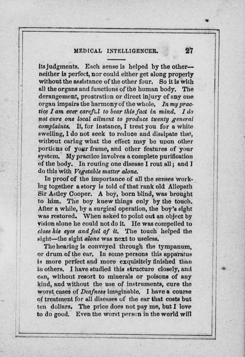 its judgments. Each sense is helped by the other— neither is perfect, nor could either get along properly without the assistance of the other four. So it is with all the organs and functions of the human body. The derangement, prostration or direct injury of any one organ impairs the harmony of the whole. In my prac- tice I am ever careful to bear this fact in mind, I do not cure one local ailmcnX to produce twenty general complaints. It, for instance, I treat you for a white swelling, 1 do not seek to reduce and dissipate that, without caring what the effect may be upon other portions of your frame, and other features of your system. My practice involves a complete purification of the body. In routing one disease I rout all; and I do this with Vegetable matter alone. In proof of the importance of all the senses work- ing together a story is told of that rank old Allopath Sir Astley Cooper. A boy, born blind, was brought to him. The boy knew things only by the touch. After a while, by a surgical operation, the boy's sight was restored. When asked to point out an object by vision alone he could not do it. He was compelled to close his eyes and feel of it. The touch helped the sight—the sight alone was next to useless. The hearing is conveyed through the tympanum, or drum of the ear. In some pereons this apparatus U more perfect and more exquisitely finished than in others. I have studied this structure closely, and can, without resort to minerals or poisons of any kind, and without the use of instruments, cure the worst cases of Deafness imaginable. I have a course of treatment for all diseases of the ear that costs but ten dollars. The price does not pay me, but I love to do good. Even the worst person in the world will