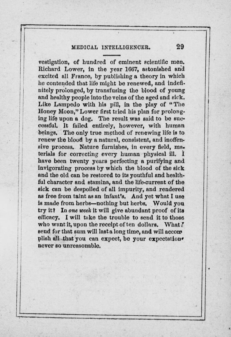 ~1 MEDICAL INTELLIGENCER. 29 vcstigation, of hundred of eminent scientific men. Richard Lower, in the year 1667, astonished and excited all France, by publishing a theory in which he contended that life might be renewed, and indefi- nitely prolonged, by transfusing the blood of young and healthy people into the veins of the aged and sick. Like Lampedo with his pill, in the play of The Honey Moon, Lower first tried his plan for prolong- ing life upon a dog. The result was said to be suc- cessful. It failed entirely, however, with human beings. The only true method of renewing life is to renew the blood by a natural, consistent, and inoffen- sive process. Nature furnishes, in every field, ma. terials for correcting every human physical ill. I have been twenty yeara perfecting a purifying and invigorating process by which the blood of the sick and the old can be restored to its youthful and health- ful character and stamina, and the life-current of the sick can be despoiled of all impurity, and rendered as free from taint as an infant's. And yet what I use is made from herbs—nothing but herbs. Would you try it? In one week it will give abundant proof of its efficacy. I will tuke the trouble to send it to those who want it, upon the receipt often dollars. What ? send for that sum will last a long time, and will accorp plish all that you can expect, be your expectation* never so unreasonable.