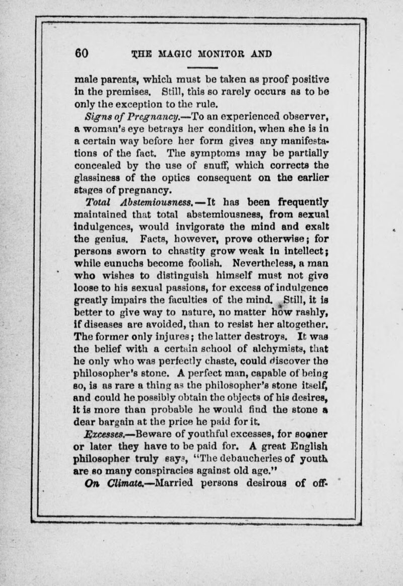 male parents, which must be taben as proof positive in the premises. Still, this so rarely occurs as to be only the exception to the rule. Signs of Pregnancy.—To an experienced observer, a woman's eye betrays her condition, when she is in a certain way before her form givea any manifesta- tions of the fact. The symptoms may be partially concealed by the use of snuff, which corrects the glassiness of the optics consequent on the earlier stages of pregnancy. Total Abstemiousness.—It has been frequently maintained that total abstemiousness, from sexual indulgences, would invigorate the mind and exalt the genius. Facts, however, prove otherwise; for persons sworn to chastity grow weak in intellect; while eunuchs become foolish. Nevertheless, a man who wishes to distinguish himself must not give loose to his sexual passions, for excess of indulgence greatly impairs the faculties of the mind. Still, it is better to give way to nature, no matter how rashly, if diseases are avoided, than to resist her altogether. The former only injures j the latter destroys. It was the belief with a certain school of alchymists, that he only who was perfectly chaste, could discover the philosopher's stone. A perfect man, capable of being so, is as rare a thing a* the philosopher's stone itself, and could he possibly obtain the objects of his desires, it is more than probable he would find the stone a dear bargain at the price he paid for it. Excesses.—Beware of youthful excesses, for sooner or later they have to be paid for. A great English philosopher truly say?, The debaucheries of youth are so many conspiracies against old age. On Climate.—Married persons desirous of off-