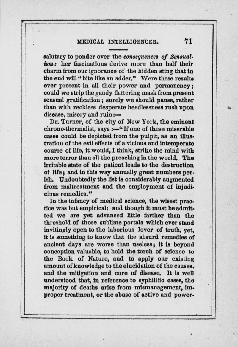 salutary to ponder over the consequences of Sensual- ism: her fascinations derive more than half their charm from our ignorance of the bidden sting that in the end will bite like an adder. Were these results ever present in all their power and permanency; could we strip the gaudy flattering mask from present sensual gratification; surely we should pause, rather than with reckless desperate heedlessness rush upon disease, misery and ruin :— Dr. Turner, of the city of New York, the eminent chrono-thermalist, says :—If one of these miserable cases could be depicted from the pulpit, as an illus- tration of the evil effects of a vicious and intemperate course of life, it would, I think, strike the mind with more terror than all the preaching in the world. The irritable state of the patient leads to the destruction ot life; and in this way annually great numbers per- ish. Undoubtedly the list is considerably augmented from maltreatment and the employment of injudi- cious remedies. In the infancy of medical science, the wisest prac- tice was but empirical: and though it must be admit- ted we are yet advanced little farther than the threshold of those sublime portals which ever stand invitingly open to the laborious lover of truth, yet, it is something to know that the absurd remedies of ancient days are worse than useless; it is beyond conception valuable, to hold the torch of science to the Book of Nature, and to apply our existing amount of knowledge to the elucidation of the causes, and the mitigation and cure of disease. It is well understood that, in reference to syphilitic cases, the majority of deaths arise from mismanagement, im- proper treatment, or the abuse of active and power-