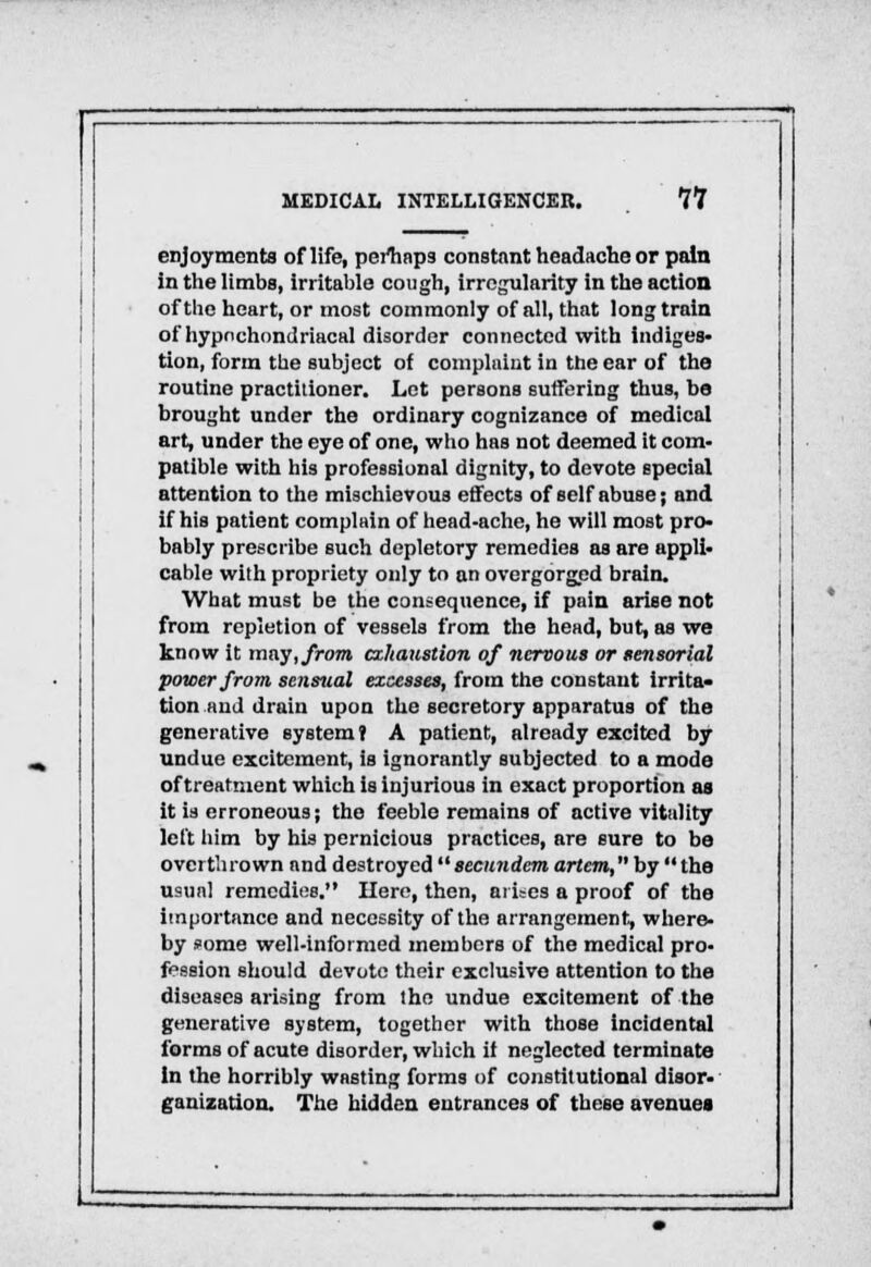 enjoyments of life, perhaps constant headache or pain in the limbs, irritable cough, irregularity in the action of the heart, or most commonly of all, that long train of hypochondriacal disorder connected with indiges- tion, form the subject of complaint in the ear of the routine practitioner. Let persons suffering thus, be brought under the ordinary cognizance of medical art, under the eye of one, who has not deemed it com- patible with his professional dignity, to devote special attention to the mischievous effects of self abuse; and if his patient complain of head-ache, he will most pro- bably prescribe such depletory remedies as are appli- cable with propriety only to an overgorged brain. What must be the consequence, if pain arise not from repletion of vessels from the head, but, as we know it may, from exhaustion of nervous or sensorial power from sensual excesses, from the constant irrita- tion find drain upon the secretory apparatus of the generative system? A patient, already excited by undue excitement, is ignorantly subjected to a mode of treatment which is injurious in exact proportion as it is erroneous; the feeble remains of active vitality left him by his pernicious practices, are sure to be overthrown and destroyed secundem artem, by  the usual remedies. Here, then, arises a proof of the importance and necessity of the arrangement, where- by some well-informed members of the medical pro- fession should devote their exclusive attention to the diseases arising from the undue excitement of the generative system, together with those incidental forms of acute disorder, which if neglected terminate In the horribly wasting forms of constitutional disor- ganization. The hidden entrances of these avenues